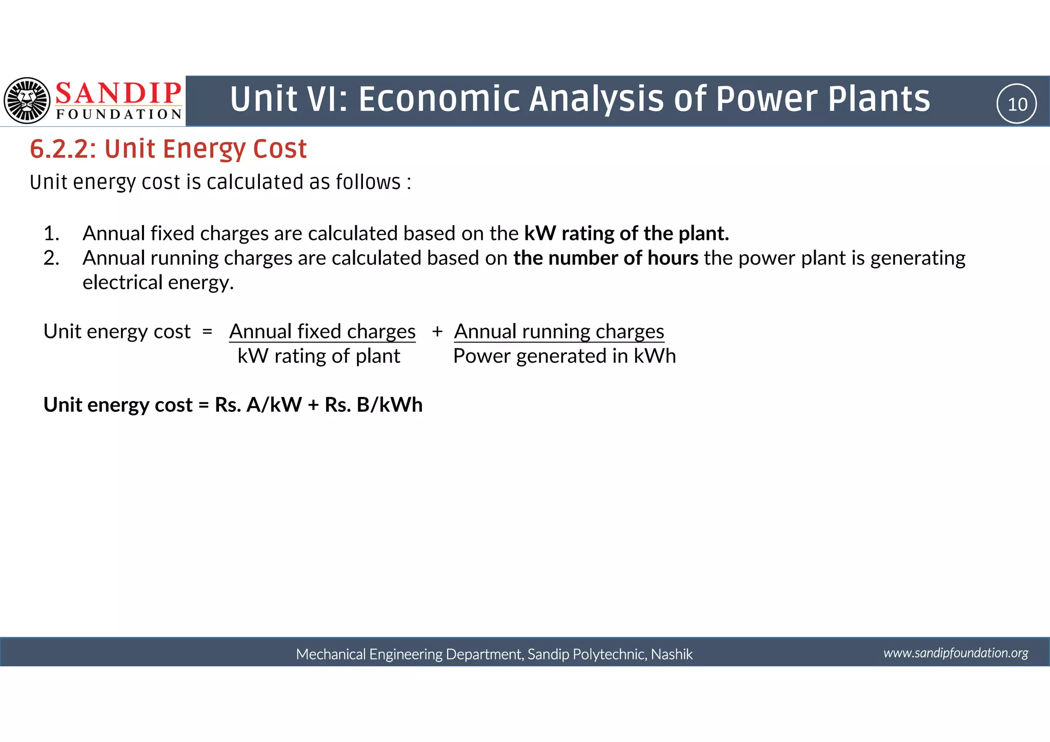 10Unit VI: Economic Analysis of Power Plants
6.2.2: Unit Energy Cost
Unit energy cost is calculated as follows :
1. Annual fixed charges are calculated based on the kW rating of the plant.
2. Annual running charges are calculated based on the number of hours the power plant is generating
electrical energy.
Unit energy cost = Annual fixed charges + Annual running charges
kW rating of plant Power generated in kWh
wwwwwwwwwwww....ssssaaaannnnddddiiiippppffffoooouuuunnnnddddaaaattttiiiioooonnnn....oooorrrrggggMechanical Engineering Department, Sandip Polytechnic, NashikMechanical Engineering Department, Sandip Polytechnic, NashikMechanical Engineering Department, Sandip Polytechnic, NashikMechanical Engineering Department, Sandip Polytechnic, Nashik
Unit energy cost = Rs. A/kW + Rs. B/kWh
 