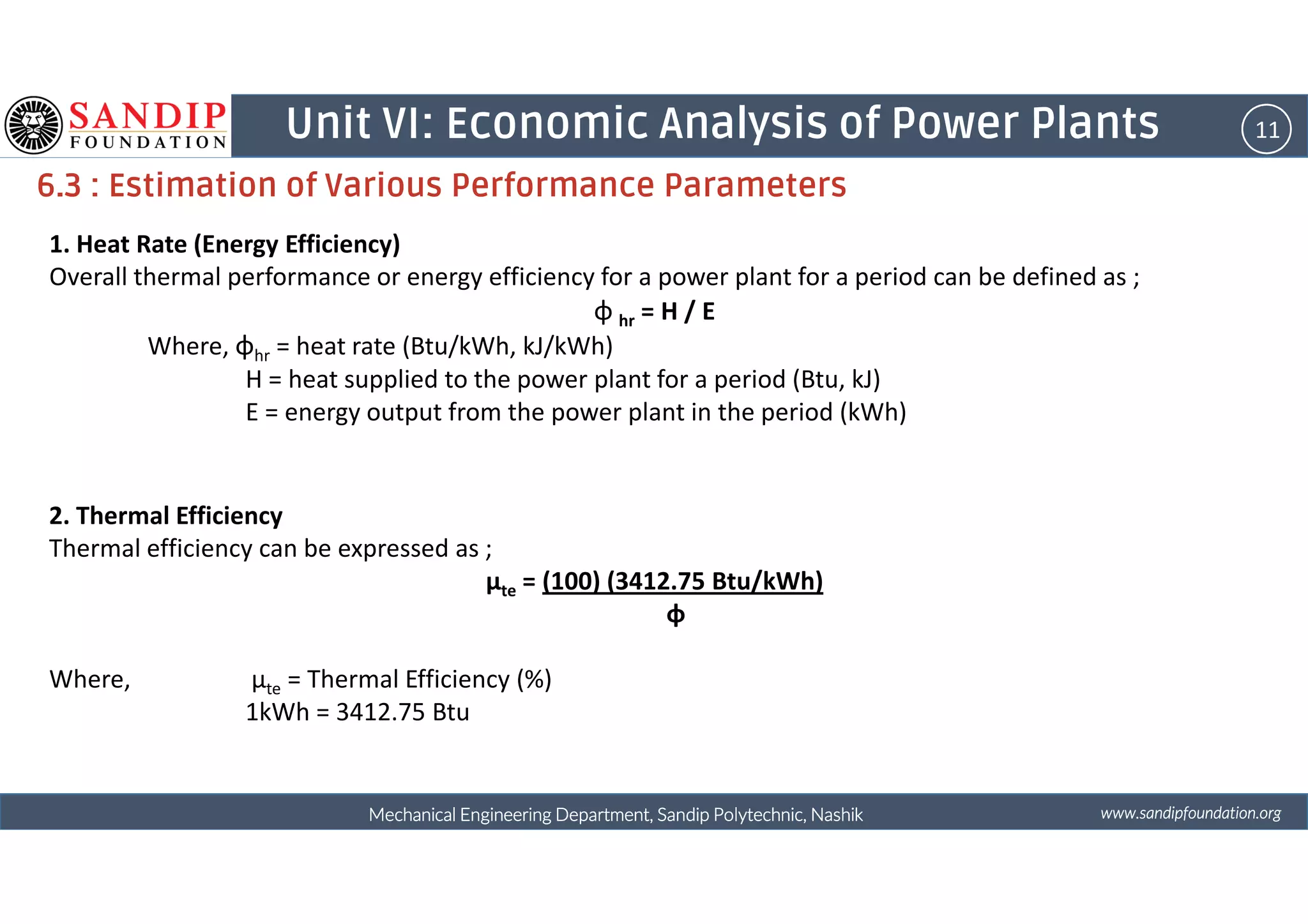 11Unit VI: Economic Analysis of Power Plants
6.3 : Estimation of Various Performance Parameters
1. Heat Rate (Energy Efficiency)
Overall thermal performance or energy efficiency for a power plant for a period can be defined as ;
φ hr = H / E
Where, φhr = heat rate (Btu/kWh, kJ/kWh)
H = heat supplied to the power plant for a period (Btu, kJ)
E = energy output from the power plant in the period (kWh)
wwwwwwwwwwww....ssssaaaannnnddddiiiippppffffoooouuuunnnnddddaaaattttiiiioooonnnn....oooorrrrggggMechanical Engineering Department, Sandip Polytechnic, NashikMechanical Engineering Department, Sandip Polytechnic, NashikMechanical Engineering Department, Sandip Polytechnic, NashikMechanical Engineering Department, Sandip Polytechnic, Nashik
2. Thermal Efficiency
Thermal efficiency can be expressed as ;
μte = (100) (3412.75 Btu/kWh)
φ
Where, μte = Thermal Efficiency (%)
1kWh = 3412.75 Btu
 