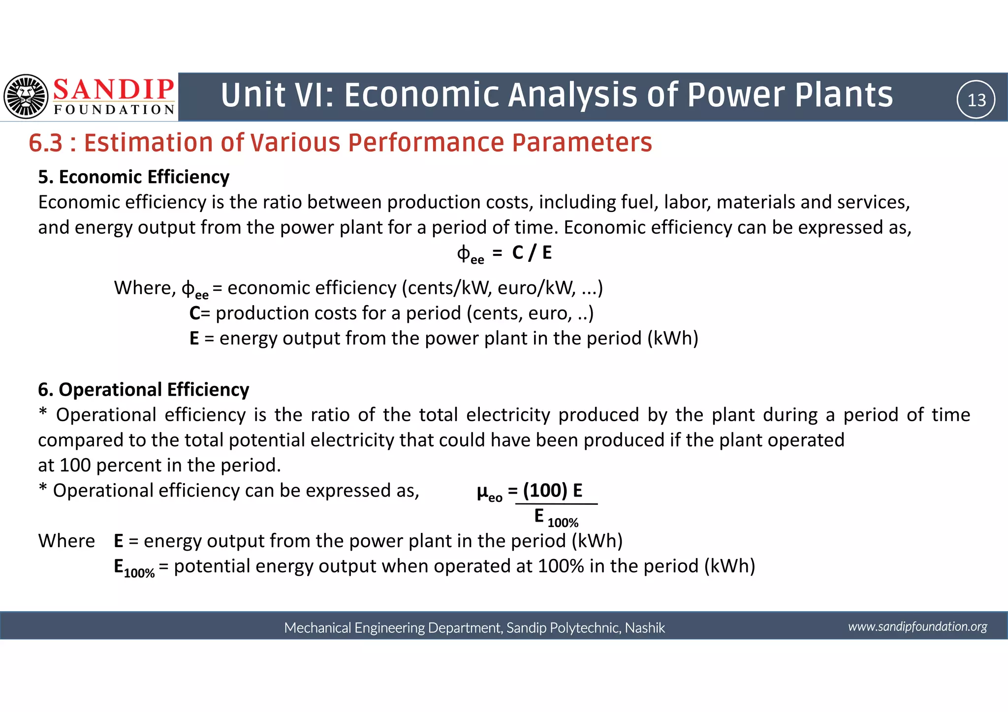 13Unit VI: Economic Analysis of Power Plants
6.3 : Estimation of Various Performance Parameters
5. Economic Efficiency
Economic efficiency is the ratio between production costs, including fuel, labor, materials and services,
and energy output from the power plant for a period of time. Economic efficiency can be expressed as,
φee = C / E
Where, φee = economic efficiency (cents/kW, euro/kW, ...)
C= production costs for a period (cents, euro, ..)
E = energy output from the power plant in the period (kWh)
wwwwwwwwwwww....ssssaaaannnnddddiiiippppffffoooouuuunnnnddddaaaattttiiiioooonnnn....oooorrrrggggMechanical Engineering Department, Sandip Polytechnic, NashikMechanical Engineering Department, Sandip Polytechnic, NashikMechanical Engineering Department, Sandip Polytechnic, NashikMechanical Engineering Department, Sandip Polytechnic, Nashik
6. Operational Efficiency
* Operational efficiency is the ratio of the total electricity produced by the plant during a period of time
compared to the total potential electricity that could have been produced if the plant operated
at 100 percent in the period.
* Operational efficiency can be expressed as, μeo = (100) E
E 100%
Where E = energy output from the power plant in the period (kWh)
E100% = potential energy output when operated at 100% in the period (kWh)
 