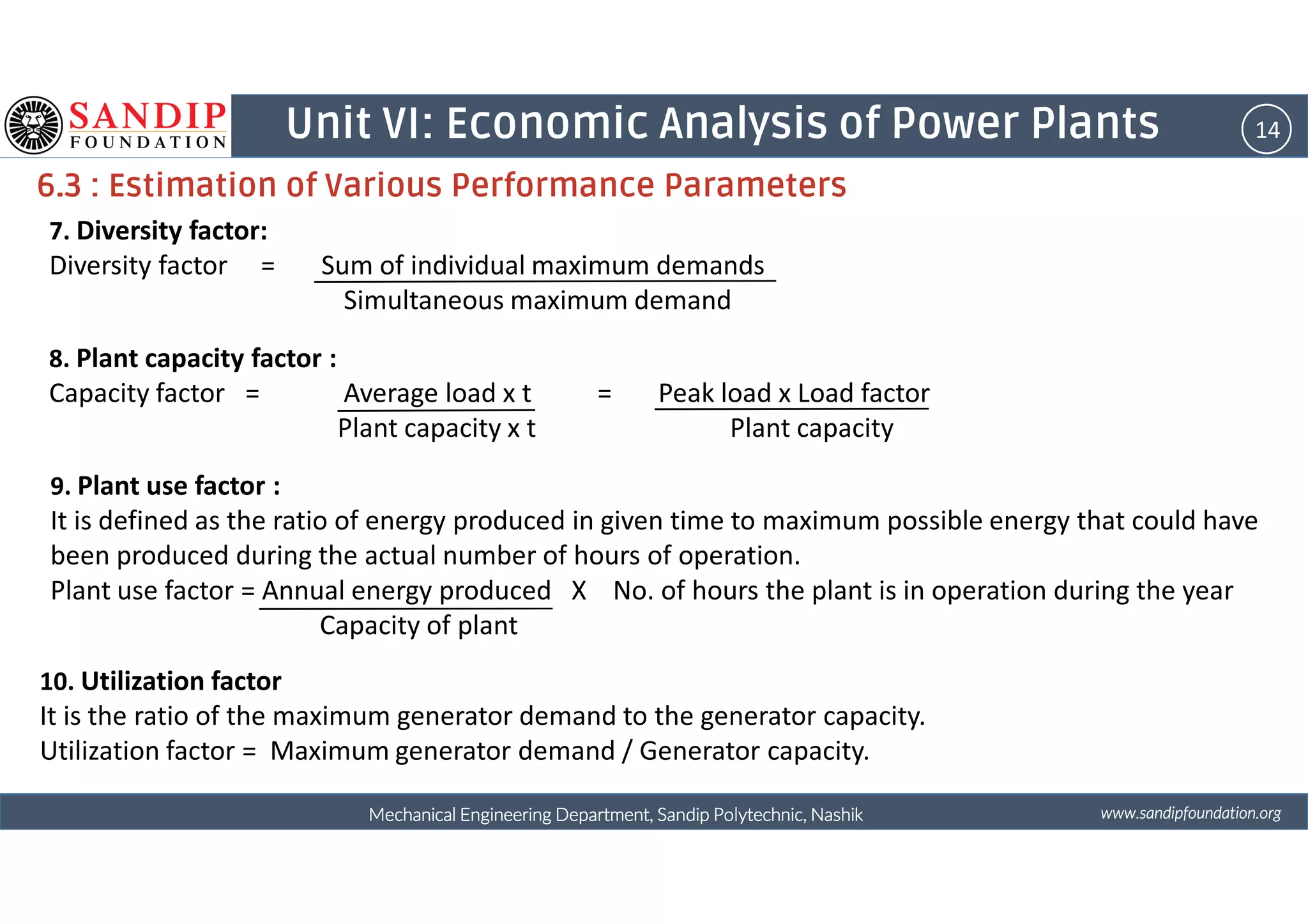 14Unit VI: Economic Analysis of Power Plants
6.3 : Estimation of Various Performance Parameters
7. Diversity factor:
Diversity factor = Sum of individual maximum demands
Simultaneous maximum demand
8. Plant capacity factor :
Capacity factor = Average load x t = Peak load x Load factor
Plant capacity x t Plant capacity
wwwwwwwwwwww....ssssaaaannnnddddiiiippppffffoooouuuunnnnddddaaaattttiiiioooonnnn....oooorrrrggggMechanical Engineering Department, Sandip Polytechnic, NashikMechanical Engineering Department, Sandip Polytechnic, NashikMechanical Engineering Department, Sandip Polytechnic, NashikMechanical Engineering Department, Sandip Polytechnic, Nashik
9. Plant use factor :
It is defined as the ratio of energy produced in given time to maximum possible energy that could have
been produced during the actual number of hours of operation.
Plant use factor = Annual energy produced X No. of hours the plant is in operation during the year
Capacity of plant
10. Utilization factor
It is the ratio of the maximum generator demand to the generator capacity.
Utilization factor = Maximum generator demand / Generator capacity.
 