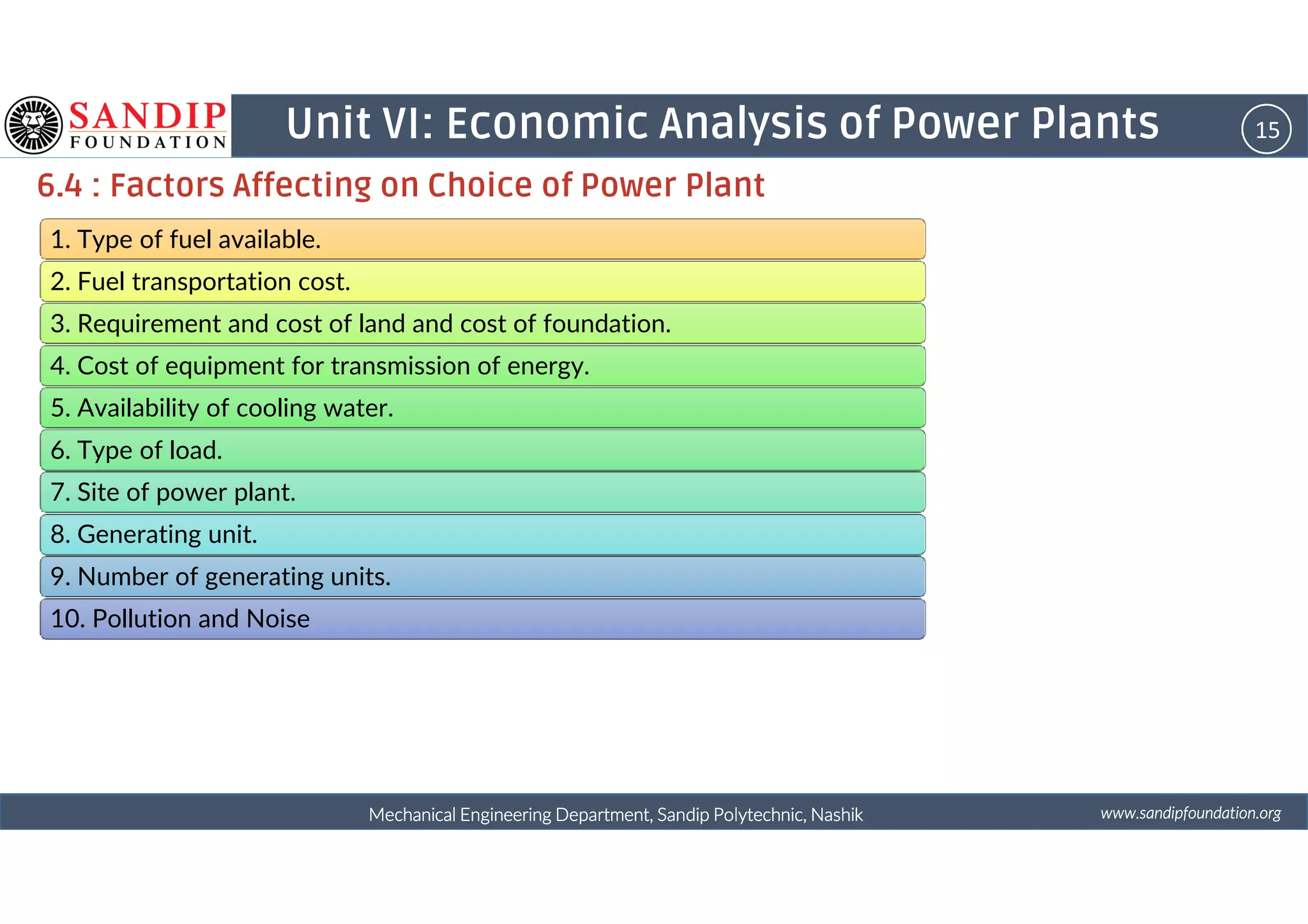 15Unit VI: Economic Analysis of Power Plants
6.4 : Factors Affecting on Choice of Power Plant
1. Type of fuel available.
2. Fuel transportation cost.
3. Requirement and cost of land and cost of foundation.
4. Cost of equipment for transmission of energy.
5. Availability of cooling water.
6. Type of load.
wwwwwwwwwwww....ssssaaaannnnddddiiiippppffffoooouuuunnnnddddaaaattttiiiioooonnnn....oooorrrrggggMechanical Engineering Department, Sandip Polytechnic, NashikMechanical Engineering Department, Sandip Polytechnic, NashikMechanical Engineering Department, Sandip Polytechnic, NashikMechanical Engineering Department, Sandip Polytechnic, Nashik
6. Type of load.
7. Site of power plant.
8. Generating unit.
9. Number of generating units.
10. Pollution and Noise
 