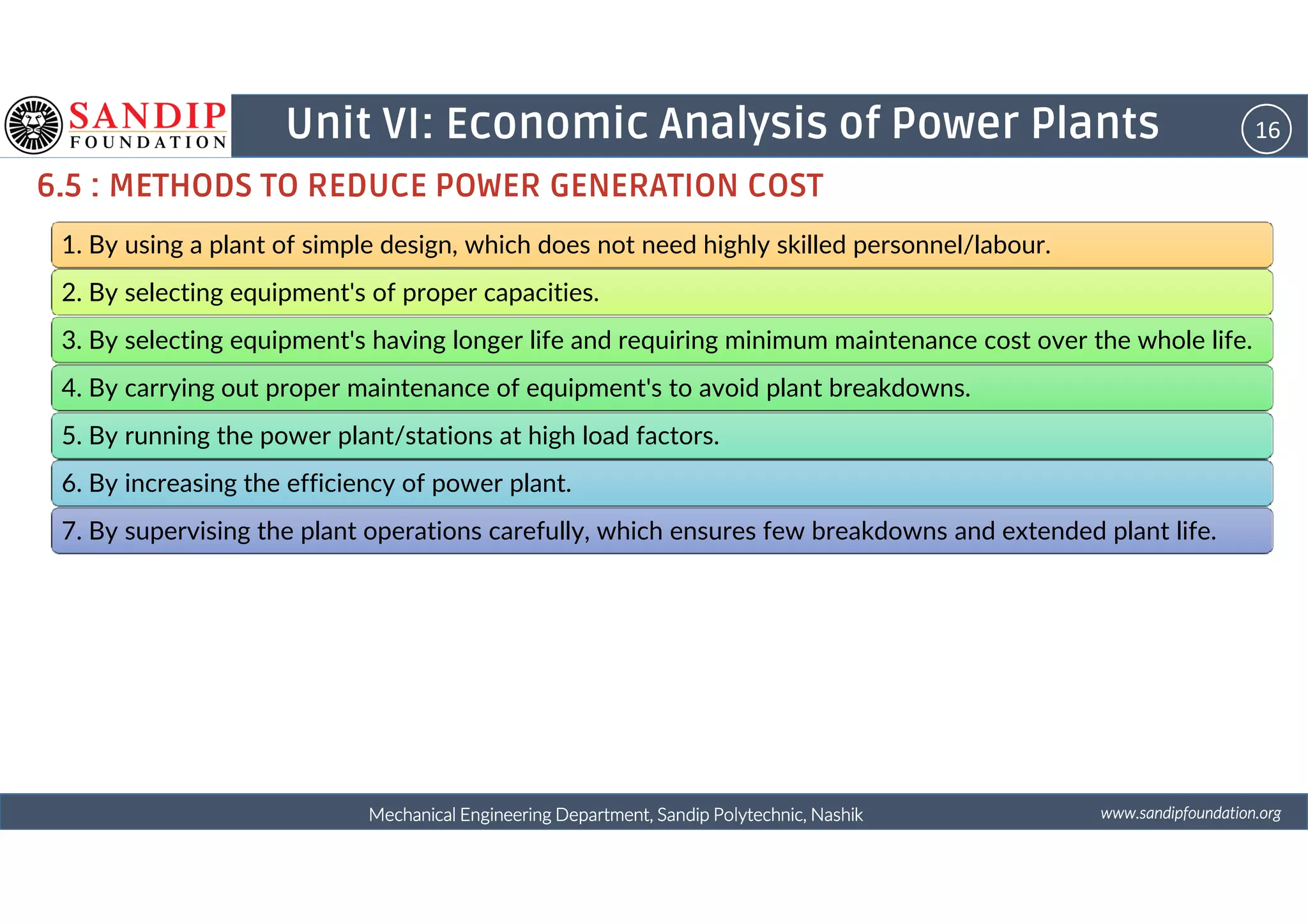 16Unit VI: Economic Analysis of Power Plants
6.5 : METHODS TO REDUCE POWER GENERATION COST
1. By using a plant of simple design, which does not need highly skilled personnel/labour.
2. By selecting equipment's of proper capacities.
3. By selecting equipment's having longer life and requiring minimum maintenance cost over the whole life.
4. By carrying out proper maintenance of equipment's to avoid plant breakdowns.
5. By running the power plant/stations at high load factors.
wwwwwwwwwwww....ssssaaaannnnddddiiiippppffffoooouuuunnnnddddaaaattttiiiioooonnnn....oooorrrrggggMechanical Engineering Department, Sandip Polytechnic, NashikMechanical Engineering Department, Sandip Polytechnic, NashikMechanical Engineering Department, Sandip Polytechnic, NashikMechanical Engineering Department, Sandip Polytechnic, Nashik
6. By increasing the efficiency of power plant.
7. By supervising the plant operations carefully, which ensures few breakdowns and extended plant life.
 