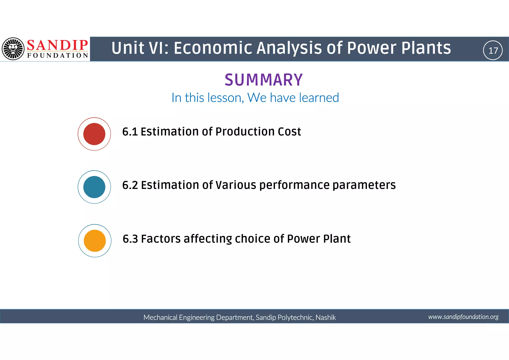 17Unit VI: Economic Analysis of Power Plants
In this lesson, We have learnedIn this lesson, We have learnedIn this lesson, We have learnedIn this lesson, We have learned
6.1 Estimation of Production Cost
6.2 Estimation of Various performance parameters
SUMMARY
wwwwwwwwwwww....ssssaaaannnnddddiiiippppffffoooouuuunnnnddddaaaattttiiiioooonnnn....oooorrrrggggMechanical Engineering Department, Sandip Polytechnic, NashikMechanical Engineering Department, Sandip Polytechnic, NashikMechanical Engineering Department, Sandip Polytechnic, NashikMechanical Engineering Department, Sandip Polytechnic, Nashik
6.2 Estimation of Various performance parameters
6.3 Factors affecting choice of Power Plant
 