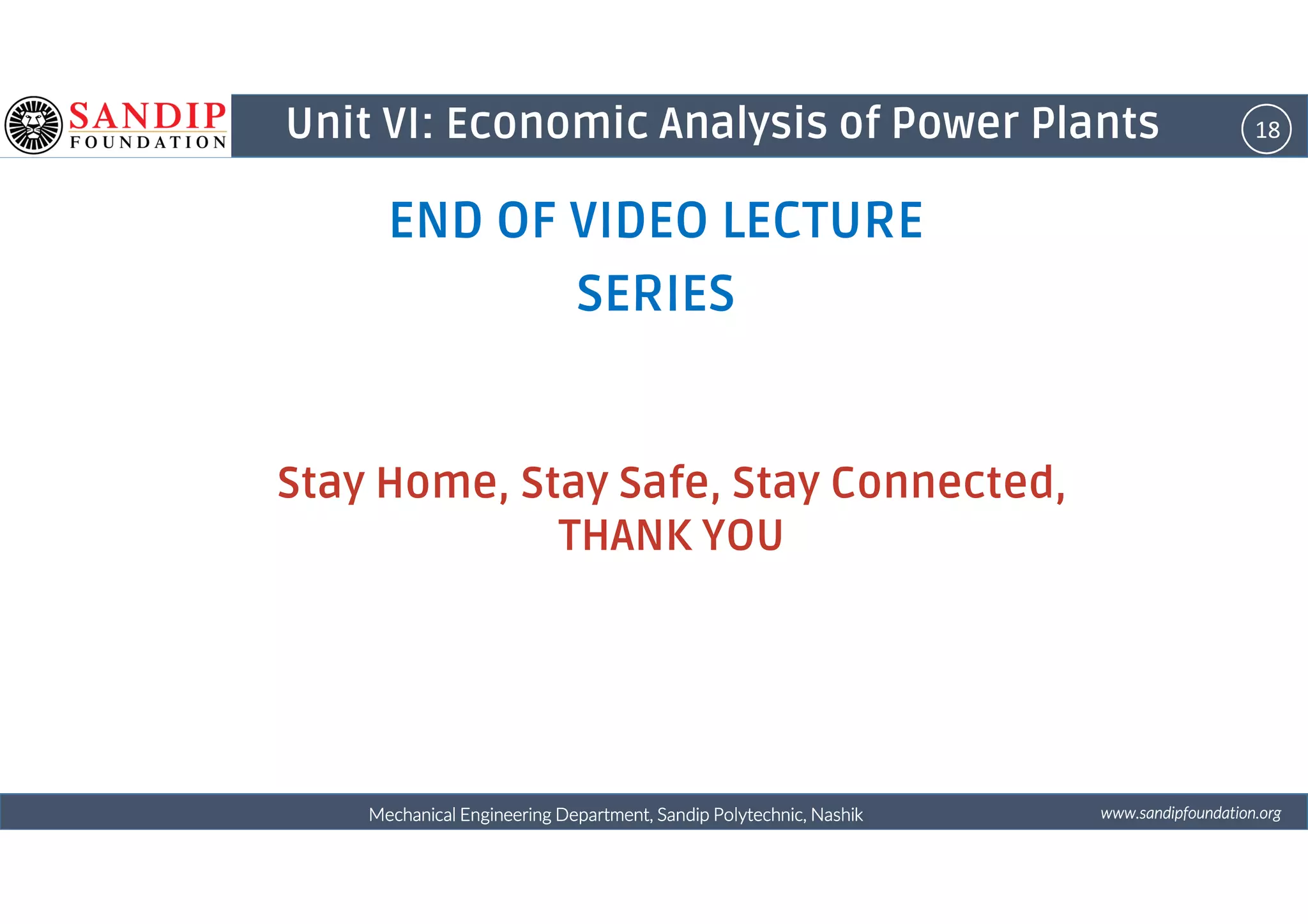 18Unit VI: Economic Analysis of Power Plants
END OF VIDEO LECTURE
SERIES
Stay Home, Stay Safe, Stay Connected,
wwwwwwwwwwww....ssssaaaannnnddddiiiippppffffoooouuuunnnnddddaaaattttiiiioooonnnn....oooorrrrggggMechanical Engineering Department, Sandip Polytechnic, NashikMechanical Engineering Department, Sandip Polytechnic, NashikMechanical Engineering Department, Sandip Polytechnic, NashikMechanical Engineering Department, Sandip Polytechnic, Nashik
Stay Home, Stay Safe, Stay Connected,
THANK YOU
 