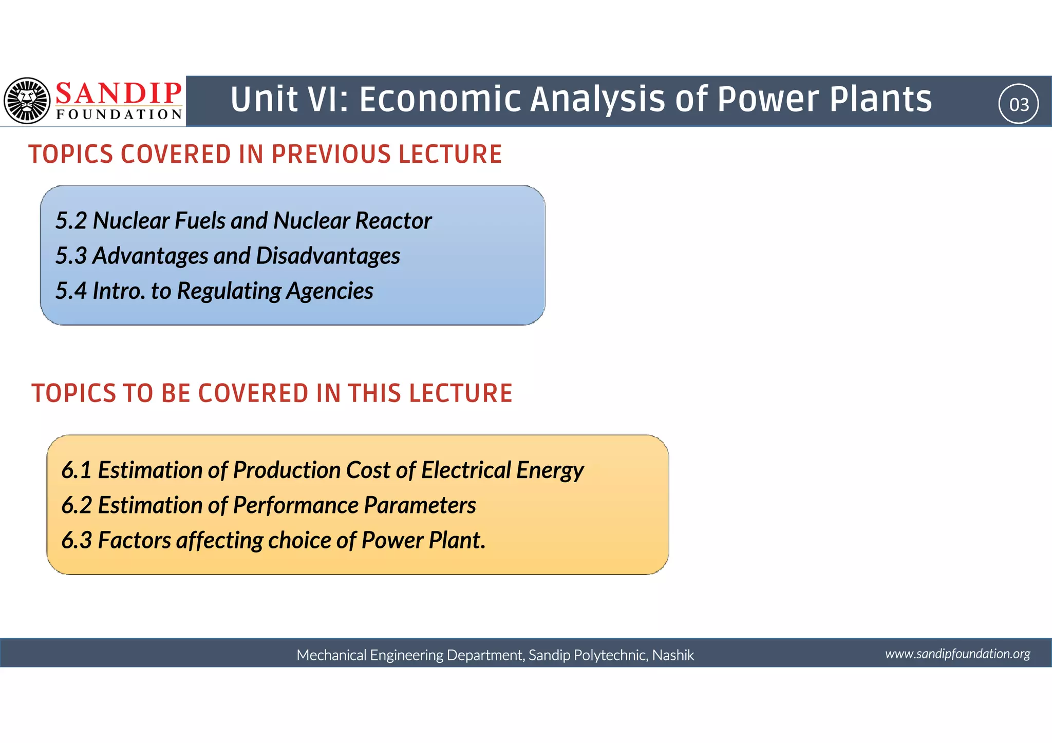 03Unit VI: Economic Analysis of Power Plants
TOPICS COVERED IN PREVIOUS LECTURE
5.2 Nuclear Fuels and Nuclear Reactor5.2 Nuclear Fuels and Nuclear Reactor5.2 Nuclear Fuels and Nuclear Reactor5.2 Nuclear Fuels and Nuclear Reactor
5.3 Advantages and Disadvantages5.3 Advantages and Disadvantages5.3 Advantages and Disadvantages5.3 Advantages and Disadvantages
5.4 Intro. to Regulating Agencies5.4 Intro. to Regulating Agencies5.4 Intro. to Regulating Agencies5.4 Intro. to Regulating Agencies
wwwwwwwwwwww....ssssaaaannnnddddiiiippppffffoooouuuunnnnddddaaaattttiiiioooonnnn....oooorrrrggggMechanical Engineering Department, Sandip Polytechnic, NashikMechanical Engineering Department, Sandip Polytechnic, NashikMechanical Engineering Department, Sandip Polytechnic, NashikMechanical Engineering Department, Sandip Polytechnic, Nashik
TOPICS TO BE COVERED IN THIS LECTURE
6.1 Estimation of Production Cost of Electrical Energy6.1 Estimation of Production Cost of Electrical Energy6.1 Estimation of Production Cost of Electrical Energy6.1 Estimation of Production Cost of Electrical Energy
6.2 Estimation of Performance Parameters6.2 Estimation of Performance Parameters6.2 Estimation of Performance Parameters6.2 Estimation of Performance Parameters
6.3 Factors affecting choice of Power Plant.6.3 Factors affecting choice of Power Plant.6.3 Factors affecting choice of Power Plant.6.3 Factors affecting choice of Power Plant.
 