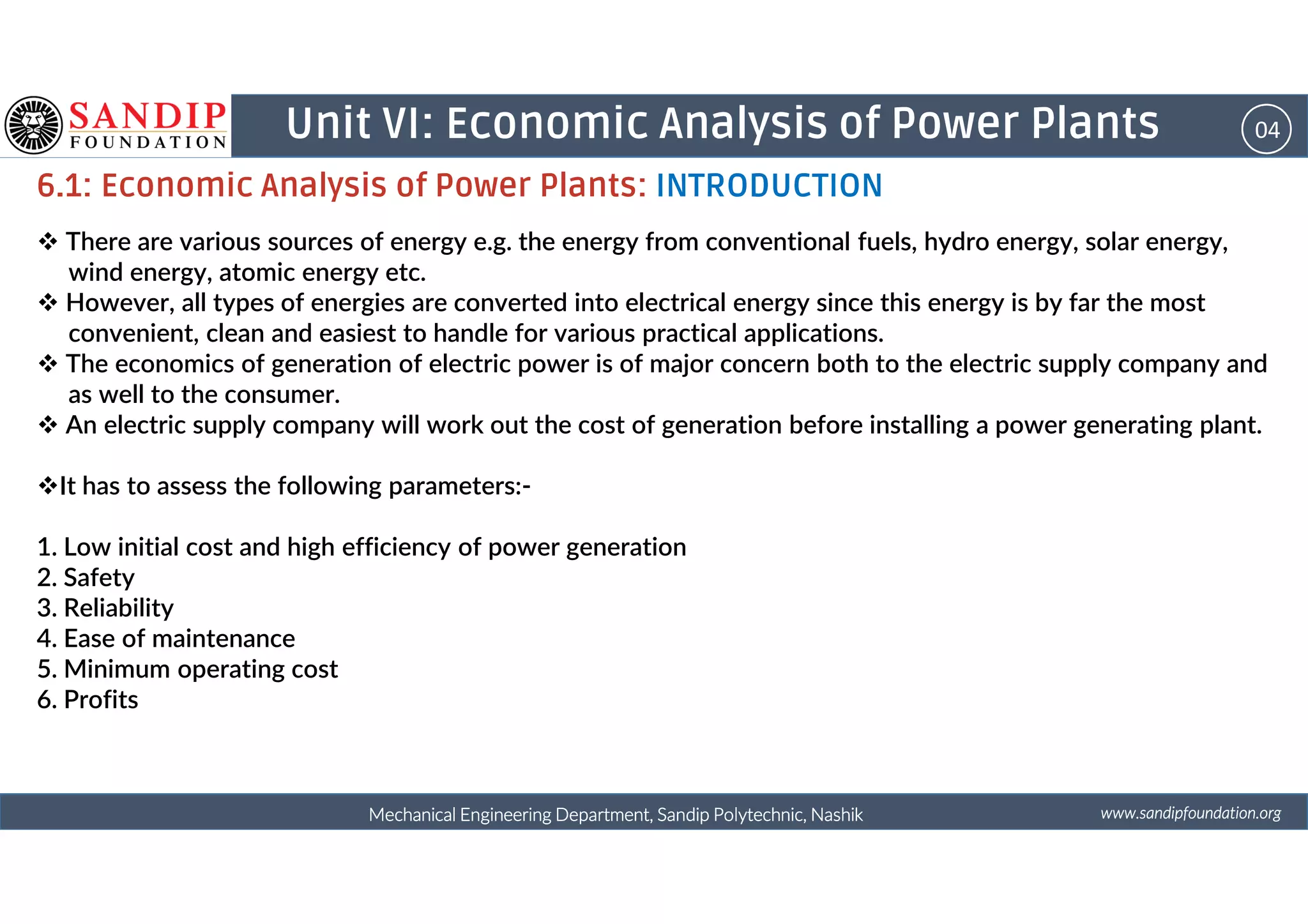 04Unit VI: Economic Analysis of Power Plants
6.1: Economic Analysis of Power Plants: INTRODUCTION
There are various sources of energy e.g. the energy from conventional fuels, hydro energy, solar energy,
wind energy, atomic energy etc.
However, all types of energies are converted into electrical energy since this energy is by far the most
convenient, clean and easiest to handle for various practical applications.
The economics of generation of electric power is of major concern both to the electric supply company and
as well to the consumer.
An electric supply company will work out the cost of generation before installing a power generating plant.
wwwwwwwwwwww....ssssaaaannnnddddiiiippppffffoooouuuunnnnddddaaaattttiiiioooonnnn....oooorrrrggggMechanical Engineering Department, Sandip Polytechnic, NashikMechanical Engineering Department, Sandip Polytechnic, NashikMechanical Engineering Department, Sandip Polytechnic, NashikMechanical Engineering Department, Sandip Polytechnic, Nashik
It has to assess the following parameters:-
1. Low initial cost and high efficiency of power generation
2. Safety
3. Reliability
4. Ease of maintenance
5. Minimum operating cost
6. Profits
 