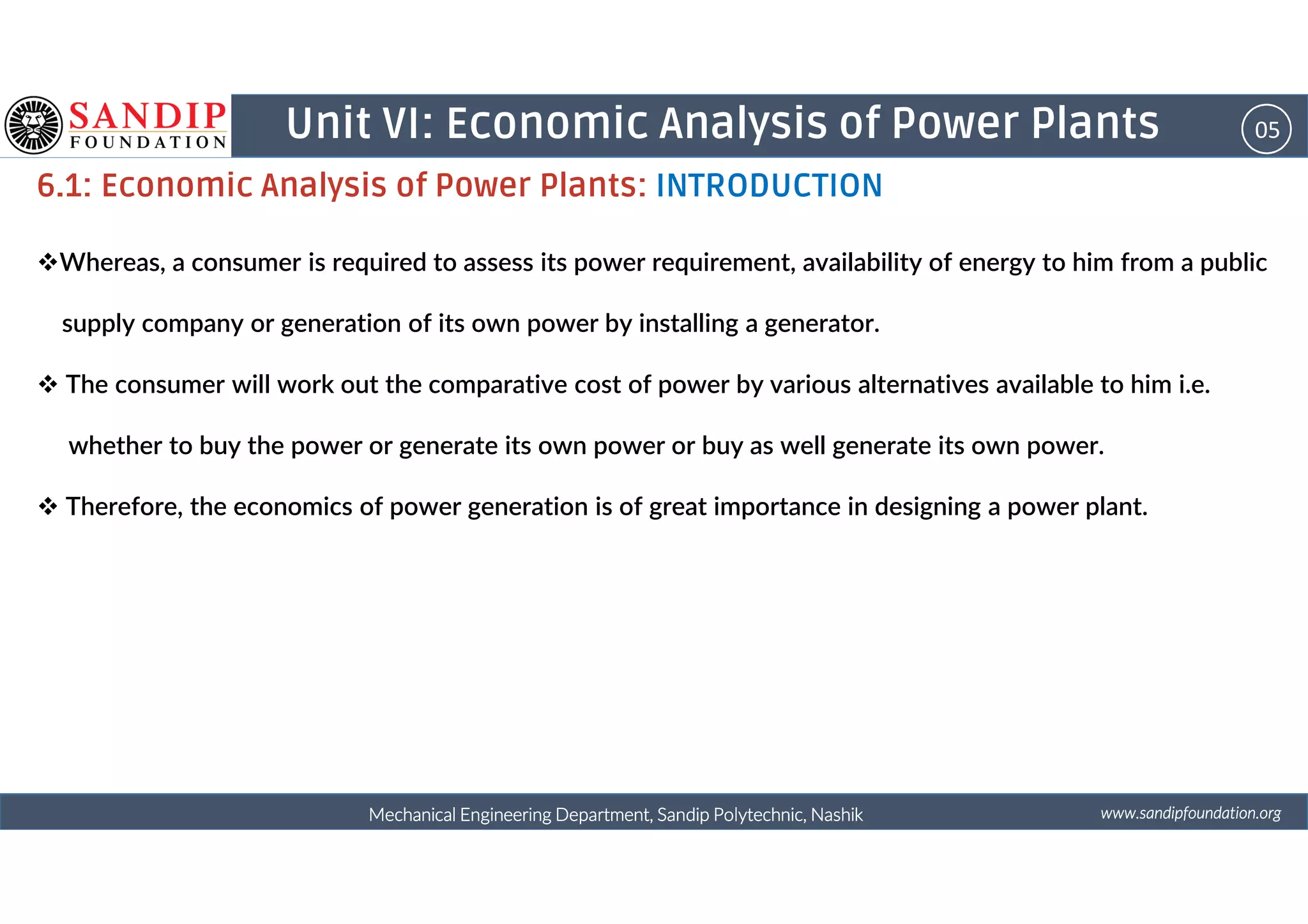 05Unit VI: Economic Analysis of Power Plants
6.1: Economic Analysis of Power Plants: INTRODUCTION
Whereas, a consumer is required to assess its power requirement, availability of energy to him from a public
supply company or generation of its own power by installing a generator.
The consumer will work out the comparative cost of power by various alternatives available to him i.e.
whether to buy the power or generate its own power or buy as well generate its own power.
wwwwwwwwwwww....ssssaaaannnnddddiiiippppffffoooouuuunnnnddddaaaattttiiiioooonnnn....oooorrrrggggMechanical Engineering Department, Sandip Polytechnic, NashikMechanical Engineering Department, Sandip Polytechnic, NashikMechanical Engineering Department, Sandip Polytechnic, NashikMechanical Engineering Department, Sandip Polytechnic, Nashik
Therefore, the economics of power generation is of great importance in designing a power plant.
 