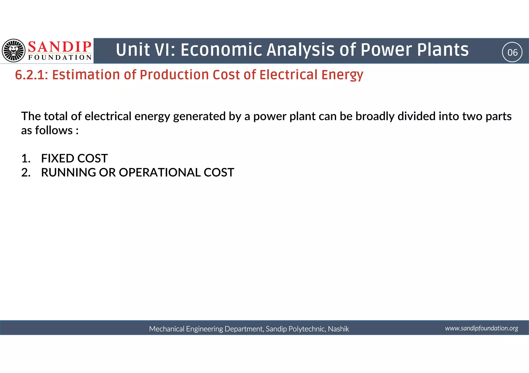 06Unit VI: Economic Analysis of Power Plants
6.2.1: Estimation of Production Cost of Electrical Energy
The total of electrical energy generated by a power plant can be broadly divided into two parts
as follows :
1. FIXED COST
2. RUNNING OR OPERATIONAL COST
wwwwwwwwwwww....ssssaaaannnnddddiiiippppffffoooouuuunnnnddddaaaattttiiiioooonnnn....oooorrrrggggMechanical Engineering Department, Sandip Polytechnic, NashikMechanical Engineering Department, Sandip Polytechnic, NashikMechanical Engineering Department, Sandip Polytechnic, NashikMechanical Engineering Department, Sandip Polytechnic, Nashik
 