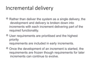 Incremental delivery
 Rather than deliver the system as a single delivery, the
development and delivery is broken down into
increments with each increment delivering part of the
required functionality.
 User requirements are prioritised and the highest
priority
requirements are included in early increments.
 Once the development of an increment is started, the
requirements are frozen though requirements for later
increments can continue to evolve.
 