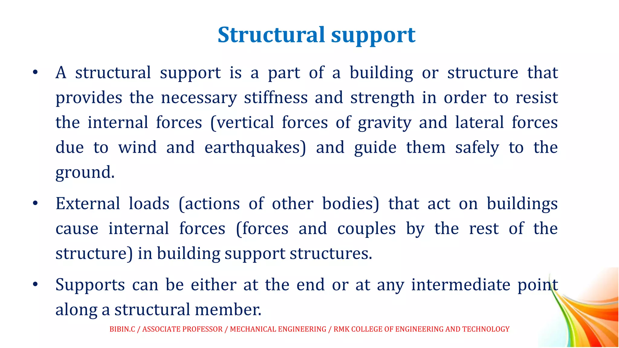 Structural support
• A structural support is a part of a building or structure that
provides the necessary stiffness and strength in order to resist
the internal forces (vertical forces of gravity and lateral forces
due to wind and earthquakes) and guide them safely to the
ground.
• External loads (actions of other bodies) that act on buildings
cause internal forces (forces and couples by the rest of the
structure) in building support structures.
• Supports can be either at the end or at any intermediate point
along a structural member.
BIBIN.C / ASSOCIATE PROFESSOR / MECHANICAL ENGINEERING / RMK COLLEGE OF ENGINEERING AND TECHNOLOGY
 