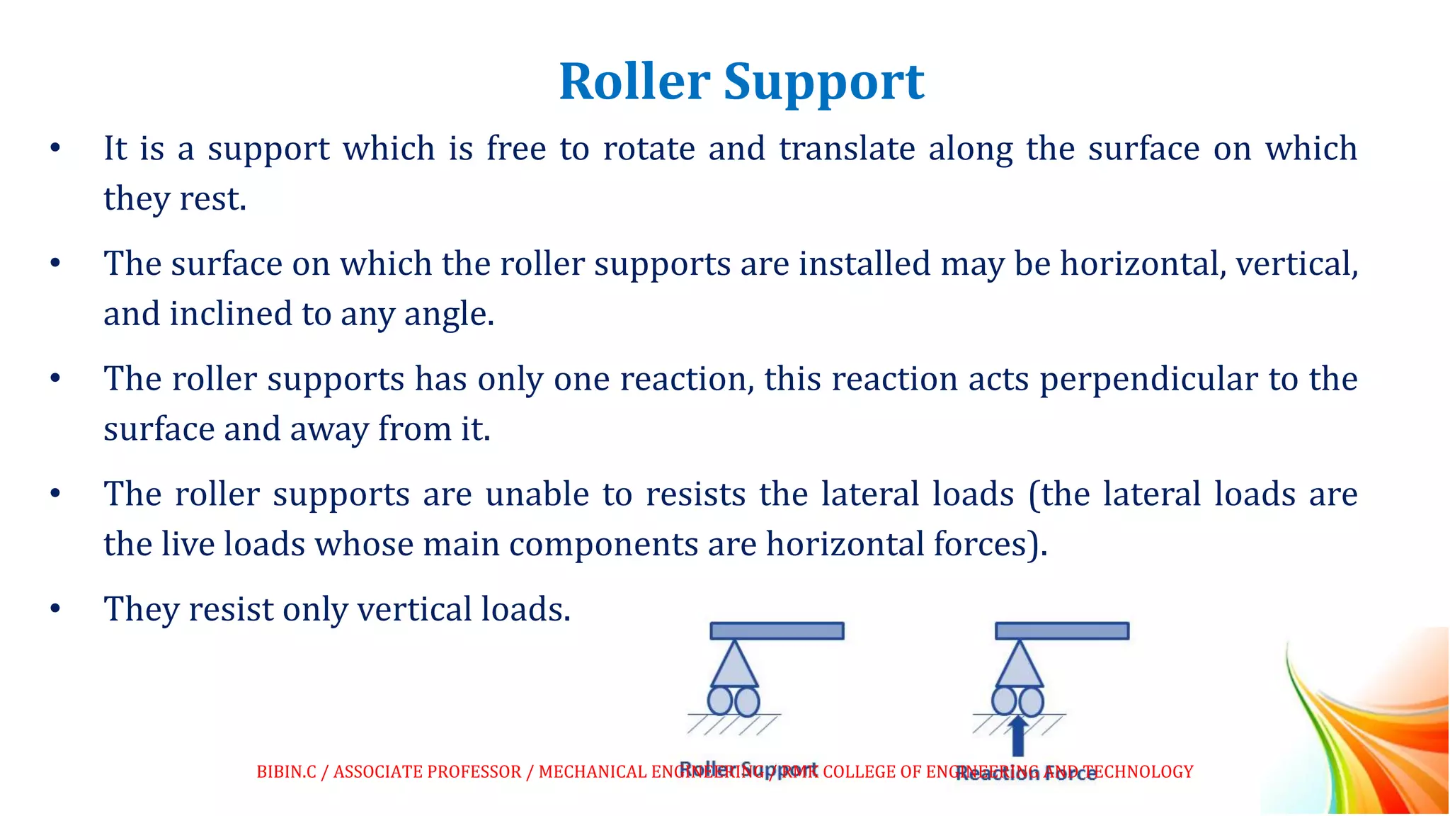 Roller Support
• It is a support which is free to rotate and translate along the surface on which
they rest.
• The surface on which the roller supports are installed may be horizontal, vertical,
and inclined to any angle.
• The roller supports has only one reaction, this reaction acts perpendicular to the
surface and away from it.
• The roller supports are unable to resists the lateral loads (the lateral loads are
the live loads whose main components are horizontal forces).
• They resist only vertical loads.
BIBIN.C / ASSOCIATE PROFESSOR / MECHANICAL ENGINEERING / RMK COLLEGE OF ENGINEERING AND TECHNOLOGY
 