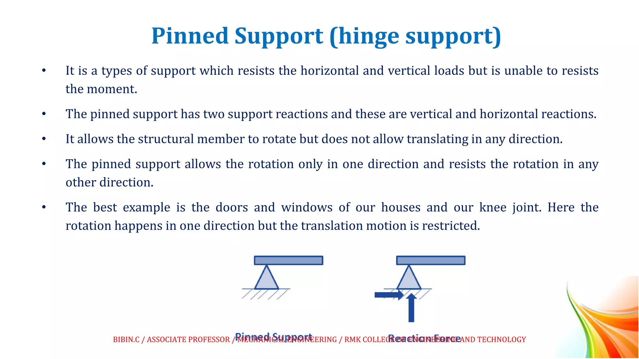 Pinned Support (hinge support)
• It is a types of support which resists the horizontal and vertical loads but is unable to resists
the moment.
• The pinned support has two support reactions and these are vertical and horizontal reactions.
• It allows the structural member to rotate but does not allow translating in any direction.
• The pinned support allows the rotation only in one direction and resists the rotation in any
other direction.
• The best example is the doors and windows of our houses and our knee joint. Here the
rotation happens in one direction but the translation motion is restricted.
BIBIN.C / ASSOCIATE PROFESSOR / MECHANICAL ENGINEERING / RMK COLLEGE OF ENGINEERING AND TECHNOLOGY
 