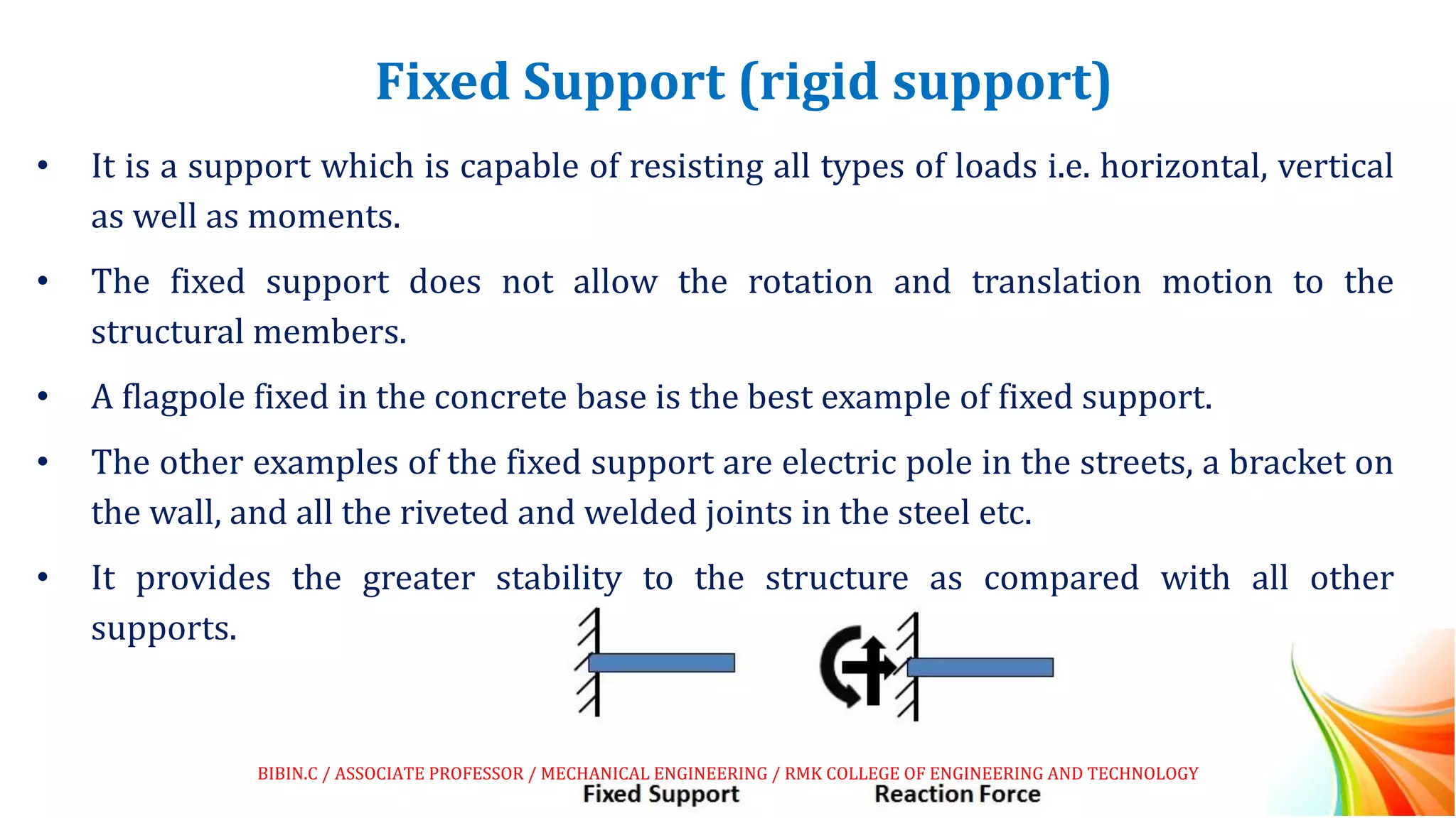 Fixed Support (rigid support)
• It is a support which is capable of resisting all types of loads i.e. horizontal, vertical
as well as moments.
• The fixed support does not allow the rotation and translation motion to the
structural members.
• A flagpole fixed in the concrete base is the best example of fixed support.
• The other examples of the fixed support are electric pole in the streets, a bracket on
the wall, and all the riveted and welded joints in the steel etc.
• It provides the greater stability to the structure as compared with all other
supports.
BIBIN.C / ASSOCIATE PROFESSOR / MECHANICAL ENGINEERING / RMK COLLEGE OF ENGINEERING AND TECHNOLOGY
 