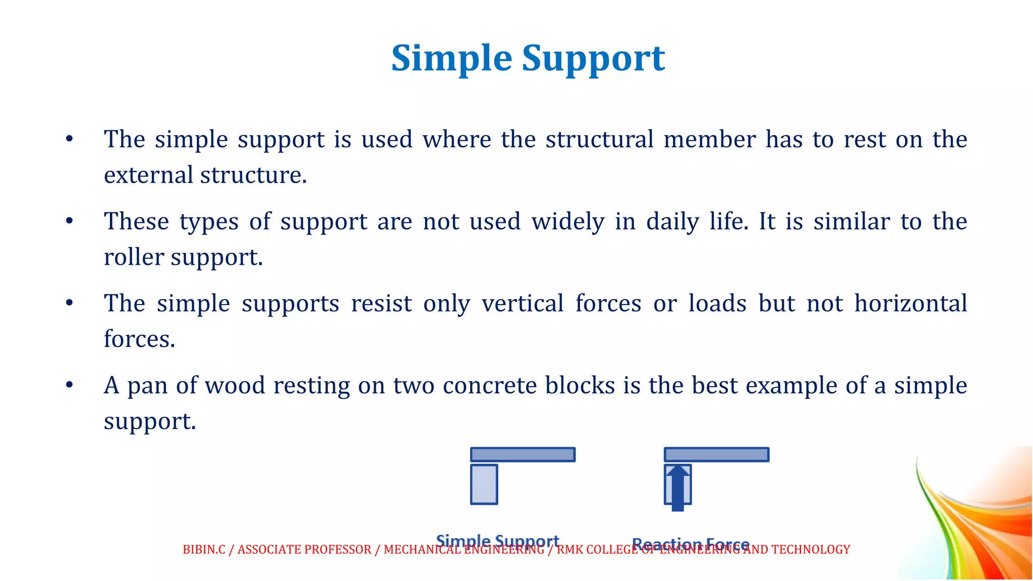 Simple Support
• The simple support is used where the structural member has to rest on the
external structure.
• These types of support are not used widely in daily life. It is similar to the
roller support.
• The simple supports resist only vertical forces or loads but not horizontal
forces.
• A pan of wood resting on two concrete blocks is the best example of a simple
support.
BIBIN.C / ASSOCIATE PROFESSOR / MECHANICAL ENGINEERING / RMK COLLEGE OF ENGINEERING AND TECHNOLOGY
 