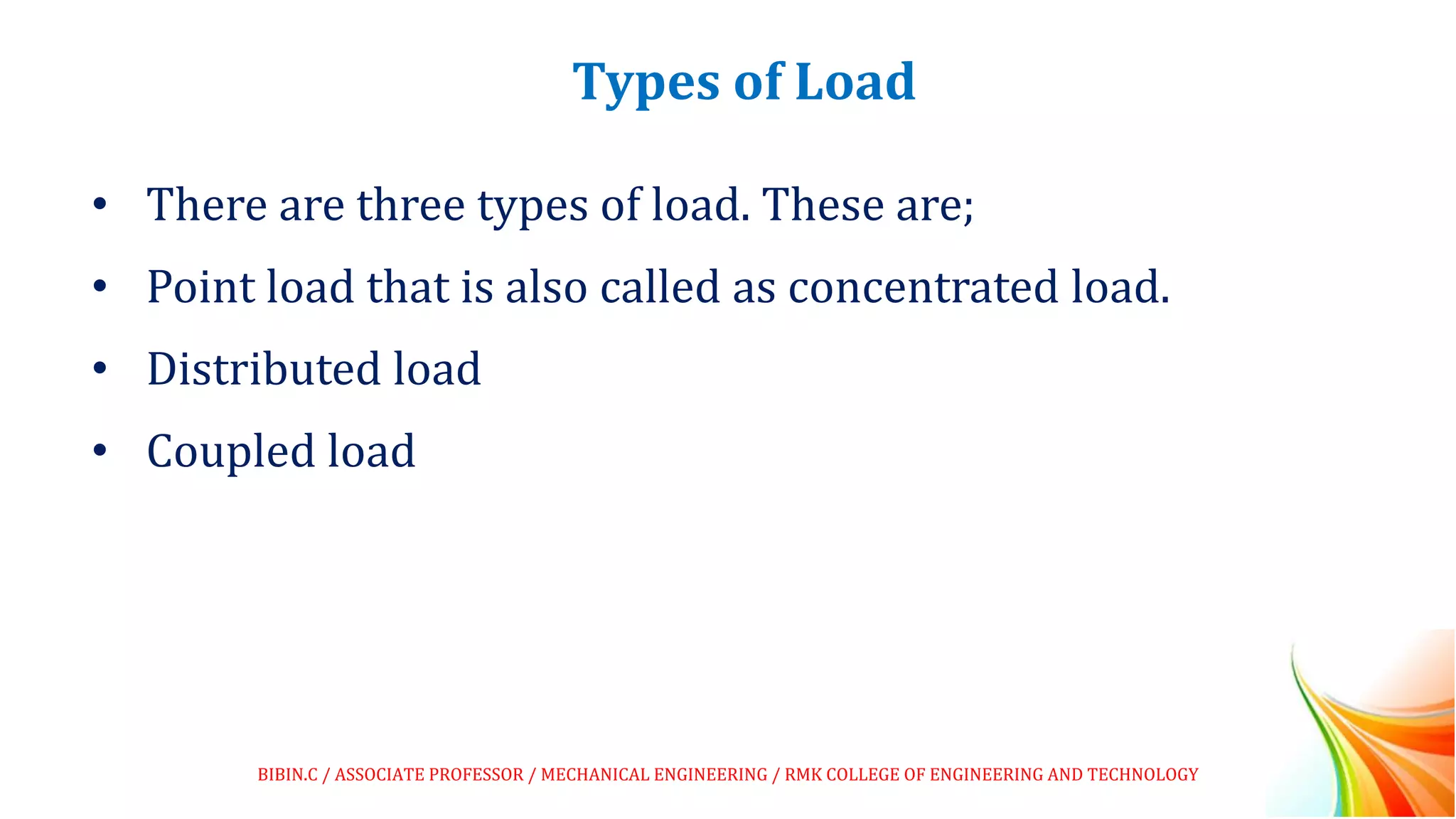 Types of Load
• There are three types of load. These are;
• Point load that is also called as concentrated load.
• Distributed load
• Coupled load
BIBIN.C / ASSOCIATE PROFESSOR / MECHANICAL ENGINEERING / RMK COLLEGE OF ENGINEERING AND TECHNOLOGY
 