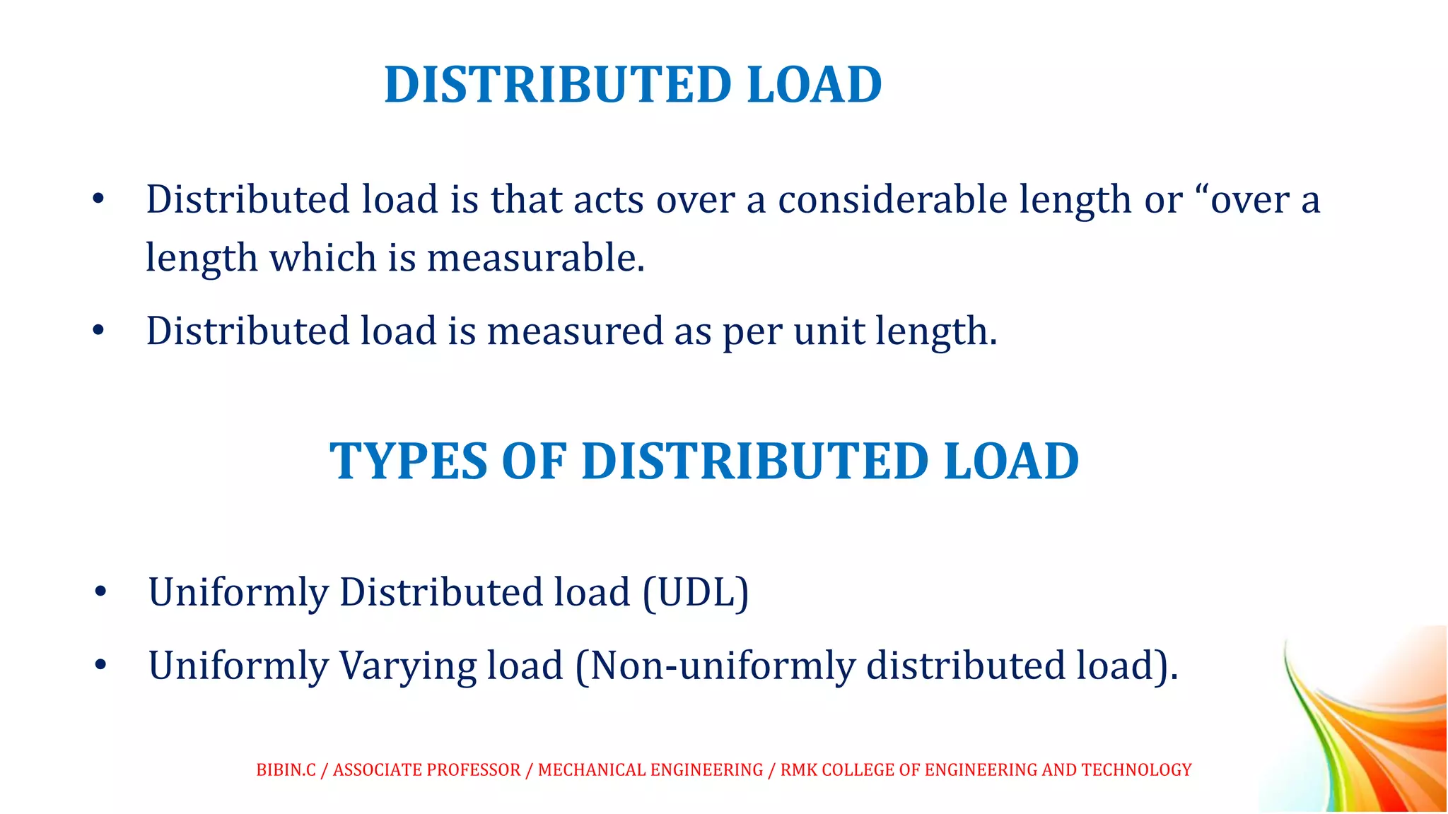 DISTRIBUTED LOAD
• Distributed load is that acts over a considerable length or “over a
length which is measurable.
• Distributed load is measured as per unit length.
TYPES OF DISTRIBUTED LOAD
• Uniformly Distributed load (UDL)
• Uniformly Varying load (Non-uniformly distributed load).
BIBIN.C / ASSOCIATE PROFESSOR / MECHANICAL ENGINEERING / RMK COLLEGE OF ENGINEERING AND TECHNOLOGY
 