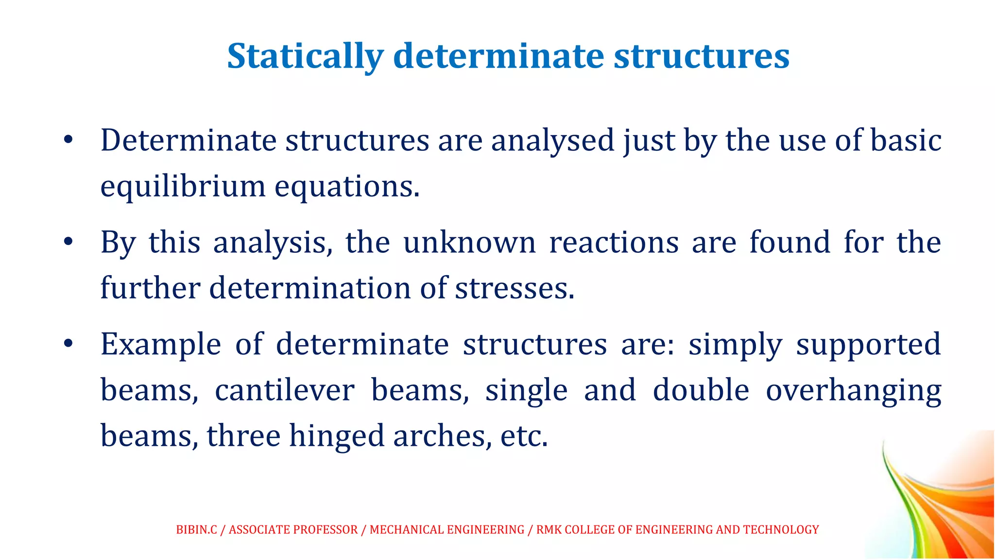 Statically determinate structures
• Determinate structures are analysed just by the use of basic
equilibrium equations.
• By this analysis, the unknown reactions are found for the
further determination of stresses.
• Example of determinate structures are: simply supported
beams, cantilever beams, single and double overhanging
beams, three hinged arches, etc.
BIBIN.C / ASSOCIATE PROFESSOR / MECHANICAL ENGINEERING / RMK COLLEGE OF ENGINEERING AND TECHNOLOGY
 