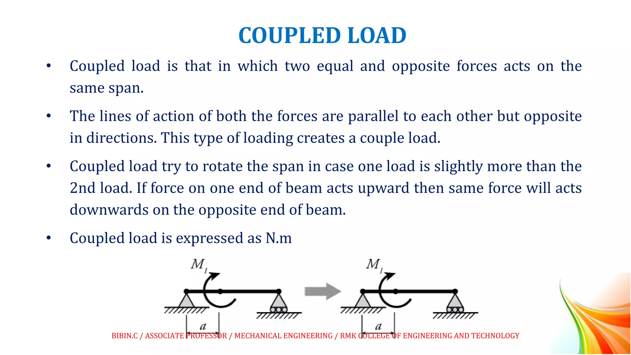 COUPLED LOAD
• Coupled load is that in which two equal and opposite forces acts on the
same span.
• The lines of action of both the forces are parallel to each other but opposite
in directions. This type of loading creates a couple load.
• Coupled load try to rotate the span in case one load is slightly more than the
2nd load. If force on one end of beam acts upward then same force will acts
downwards on the opposite end of beam.
• Coupled load is expressed as N.m
BIBIN.C / ASSOCIATE PROFESSOR / MECHANICAL ENGINEERING / RMK COLLEGE OF ENGINEERING AND TECHNOLOGY
 