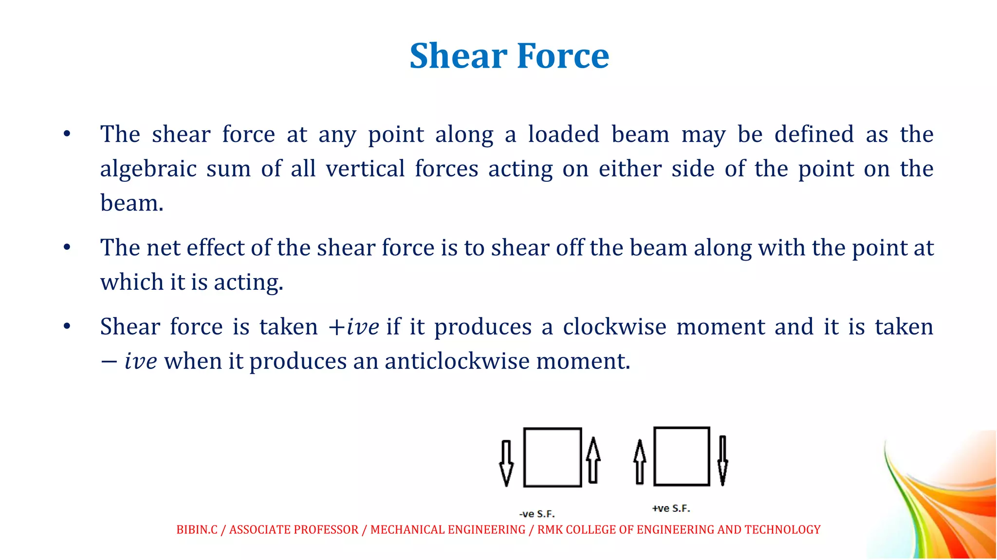 Shear Force
• The shear force at any point along a loaded beam may be defined as the
algebraic sum of all vertical forces acting on either side of the point on the
beam.
• The net effect of the shear force is to shear off the beam along with the point at
which it is acting.
• Shear force is taken +𝑖𝑣𝑒 if it produces a clockwise moment and it is taken
− 𝑖𝑣𝑒 when it produces an anticlockwise moment.
BIBIN.C / ASSOCIATE PROFESSOR / MECHANICAL ENGINEERING / RMK COLLEGE OF ENGINEERING AND TECHNOLOGY
 