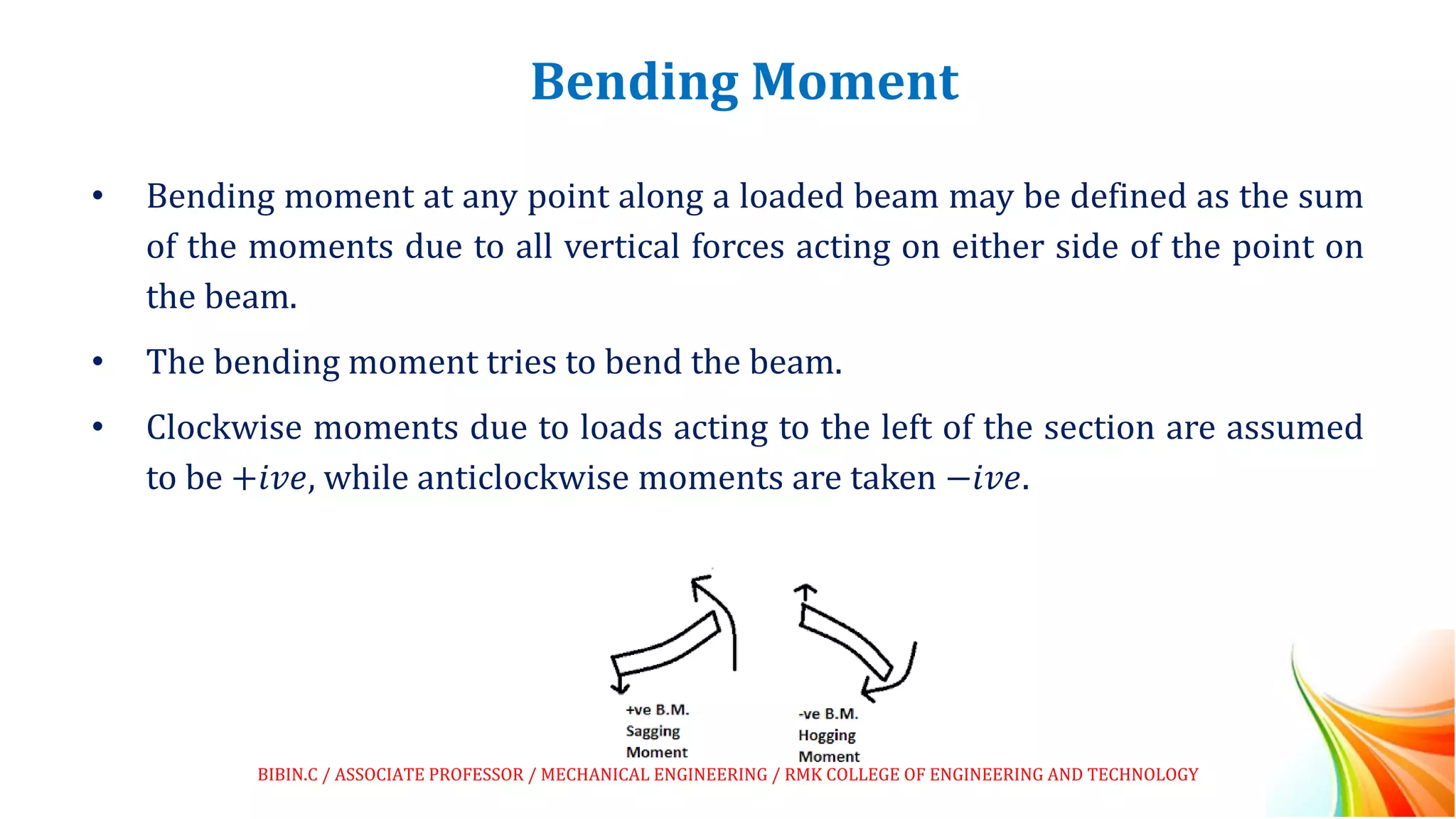 Bending Moment
• Bending moment at any point along a loaded beam may be defined as the sum
of the moments due to all vertical forces acting on either side of the point on
the beam.
• The bending moment tries to bend the beam.
• Clockwise moments due to loads acting to the left of the section are assumed
to be +𝑖𝑣𝑒, while anticlockwise moments are taken −𝑖𝑣𝑒.
BIBIN.C / ASSOCIATE PROFESSOR / MECHANICAL ENGINEERING / RMK COLLEGE OF ENGINEERING AND TECHNOLOGY
 