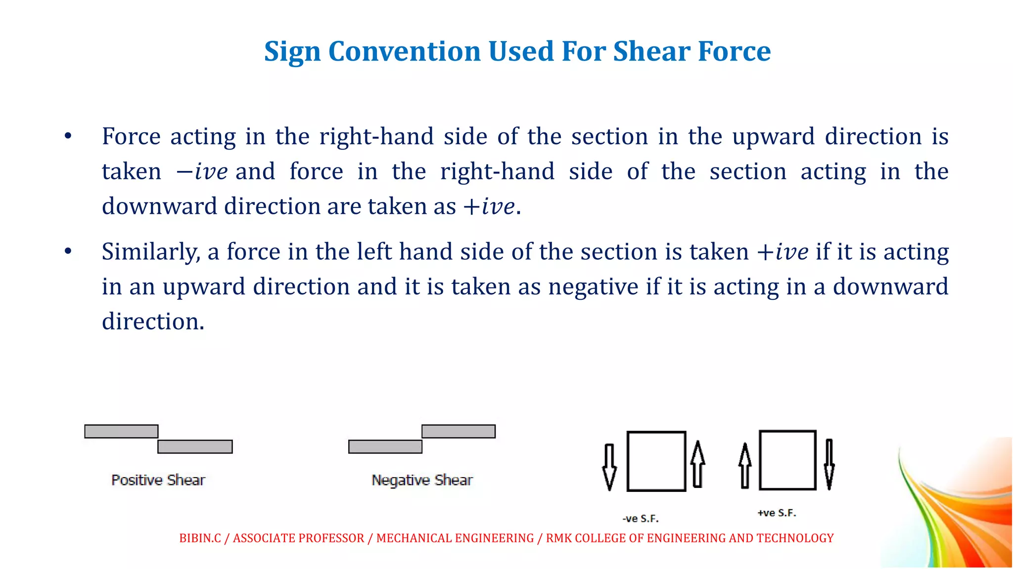 Sign Convention Used For Shear Force
• Force acting in the right-hand side of the section in the upward direction is
taken −𝑖𝑣𝑒 and force in the right-hand side of the section acting in the
downward direction are taken as +𝑖𝑣𝑒.
• Similarly, a force in the left hand side of the section is taken +𝑖𝑣𝑒 if it is acting
in an upward direction and it is taken as negative if it is acting in a downward
direction.
BIBIN.C / ASSOCIATE PROFESSOR / MECHANICAL ENGINEERING / RMK COLLEGE OF ENGINEERING AND TECHNOLOGY
 