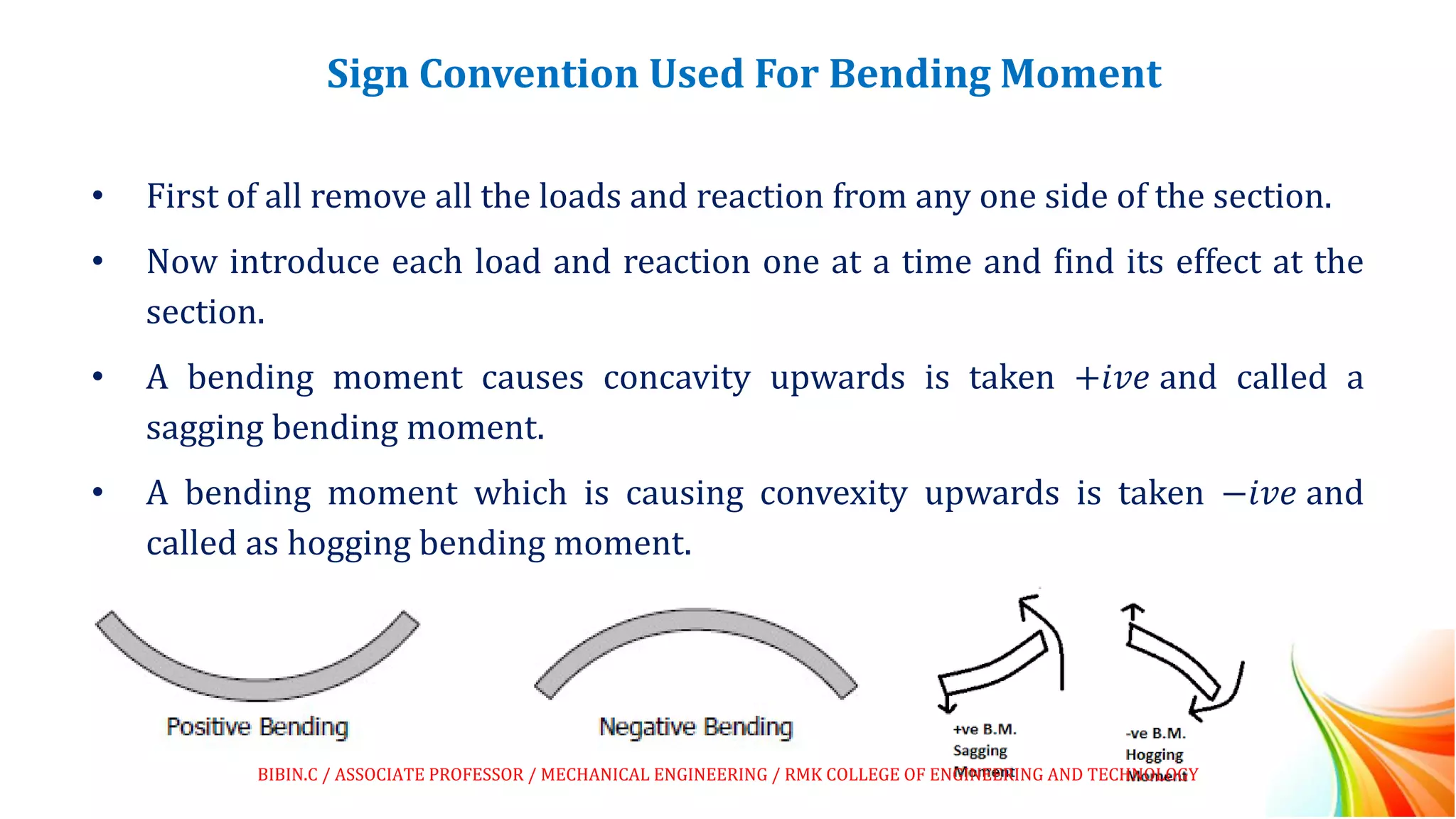 Sign Convention Used For Bending Moment
• First of all remove all the loads and reaction from any one side of the section.
• Now introduce each load and reaction one at a time and find its effect at the
section.
• A bending moment causes concavity upwards is taken +𝑖𝑣𝑒 and called a
sagging bending moment.
• A bending moment which is causing convexity upwards is taken −𝑖𝑣𝑒 and
called as hogging bending moment.
BIBIN.C / ASSOCIATE PROFESSOR / MECHANICAL ENGINEERING / RMK COLLEGE OF ENGINEERING AND TECHNOLOGY
 