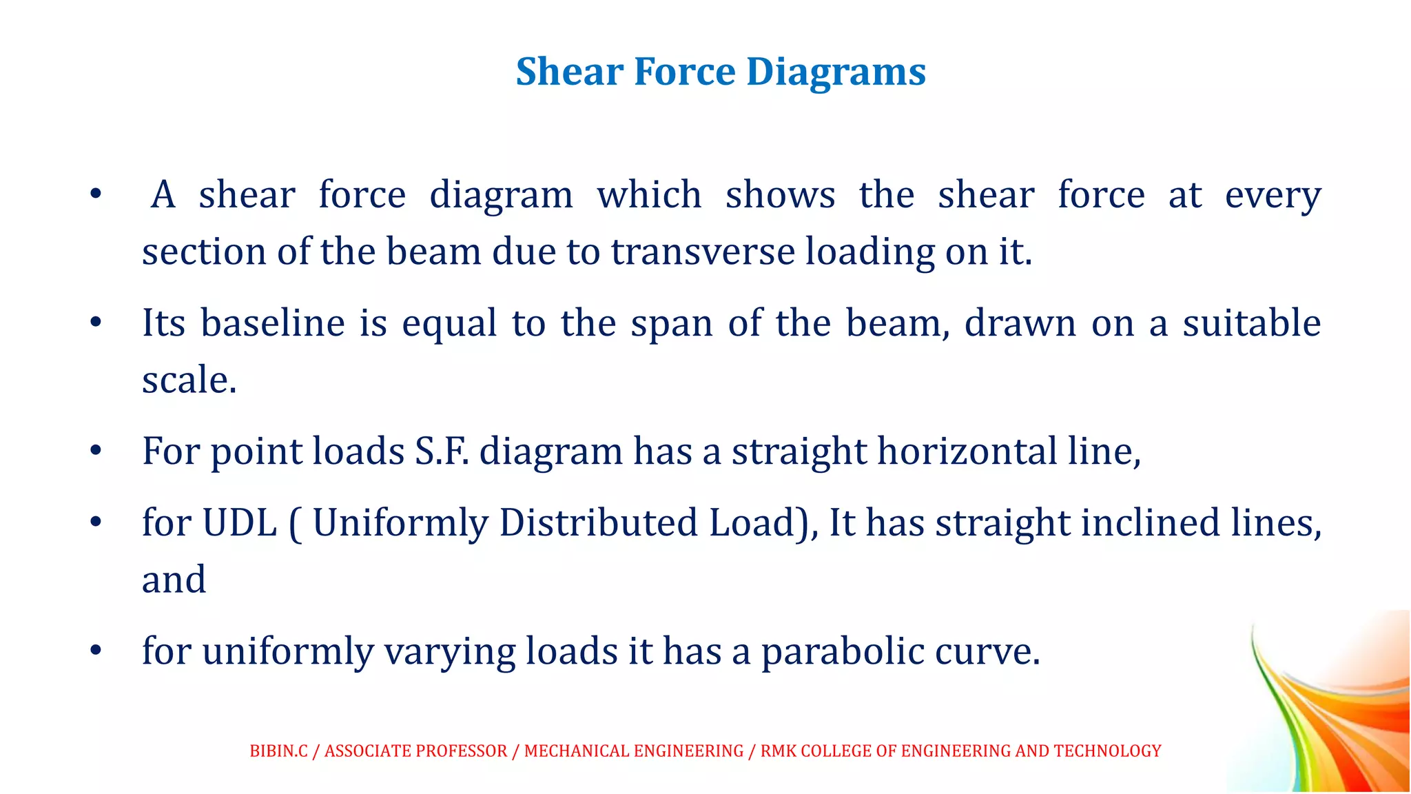 Shear Force Diagrams
• A shear force diagram which shows the shear force at every
section of the beam due to transverse loading on it.
• Its baseline is equal to the span of the beam, drawn on a suitable
scale.
• For point loads S.F. diagram has a straight horizontal line,
• for UDL ( Uniformly Distributed Load), It has straight inclined lines,
and
• for uniformly varying loads it has a parabolic curve.
BIBIN.C / ASSOCIATE PROFESSOR / MECHANICAL ENGINEERING / RMK COLLEGE OF ENGINEERING AND TECHNOLOGY
 
