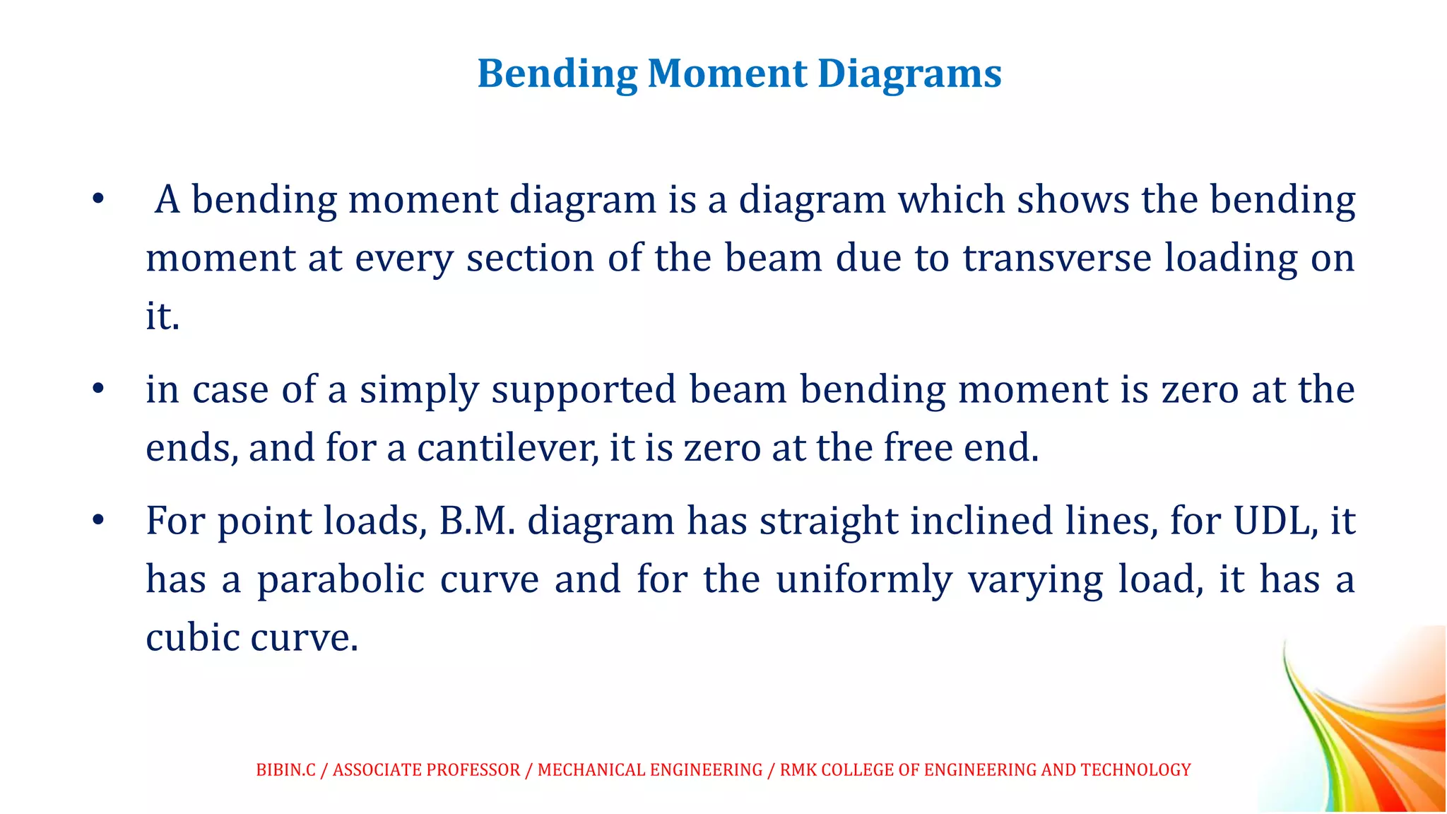 Bending Moment Diagrams
• A bending moment diagram is a diagram which shows the bending
moment at every section of the beam due to transverse loading on
it.
• in case of a simply supported beam bending moment is zero at the
ends, and for a cantilever, it is zero at the free end.
• For point loads, B.M. diagram has straight inclined lines, for UDL, it
has a parabolic curve and for the uniformly varying load, it has a
cubic curve.
BIBIN.C / ASSOCIATE PROFESSOR / MECHANICAL ENGINEERING / RMK COLLEGE OF ENGINEERING AND TECHNOLOGY
 