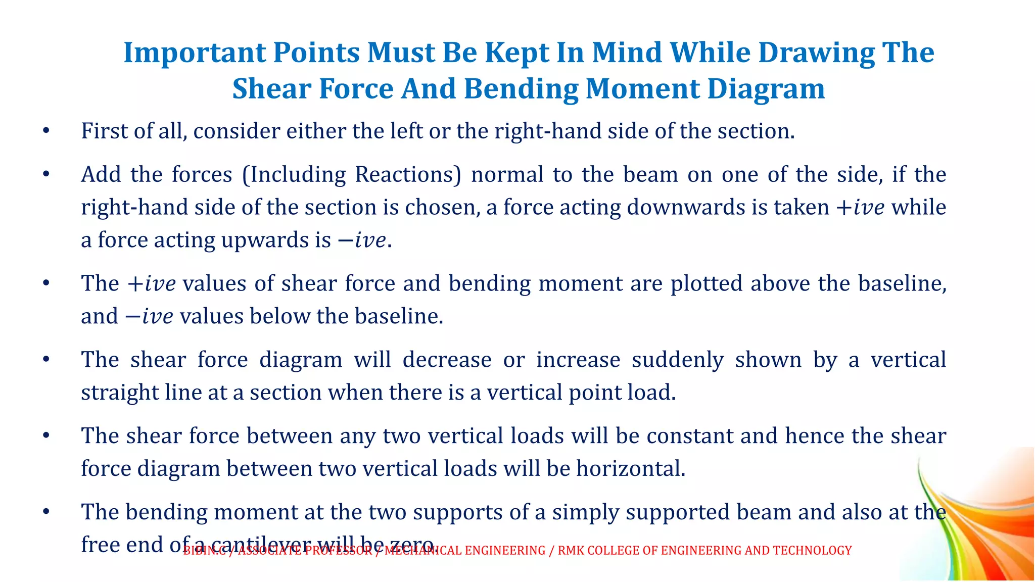 Important Points Must Be Kept In Mind While Drawing The
Shear Force And Bending Moment Diagram
• First of all, consider either the left or the right-hand side of the section.
• Add the forces (Including Reactions) normal to the beam on one of the side, if the
right-hand side of the section is chosen, a force acting downwards is taken +𝑖𝑣𝑒 while
a force acting upwards is −𝑖𝑣𝑒.
• The +𝑖𝑣𝑒 values of shear force and bending moment are plotted above the baseline,
and −𝑖𝑣𝑒 values below the baseline.
• The shear force diagram will decrease or increase suddenly shown by a vertical
straight line at a section when there is a vertical point load.
• The shear force between any two vertical loads will be constant and hence the shear
force diagram between two vertical loads will be horizontal.
• The bending moment at the two supports of a simply supported beam and also at the
free end of a cantilever will be zero.
BIBIN.C / ASSOCIATE PROFESSOR / MECHANICAL ENGINEERING / RMK COLLEGE OF ENGINEERING AND TECHNOLOGY
 
