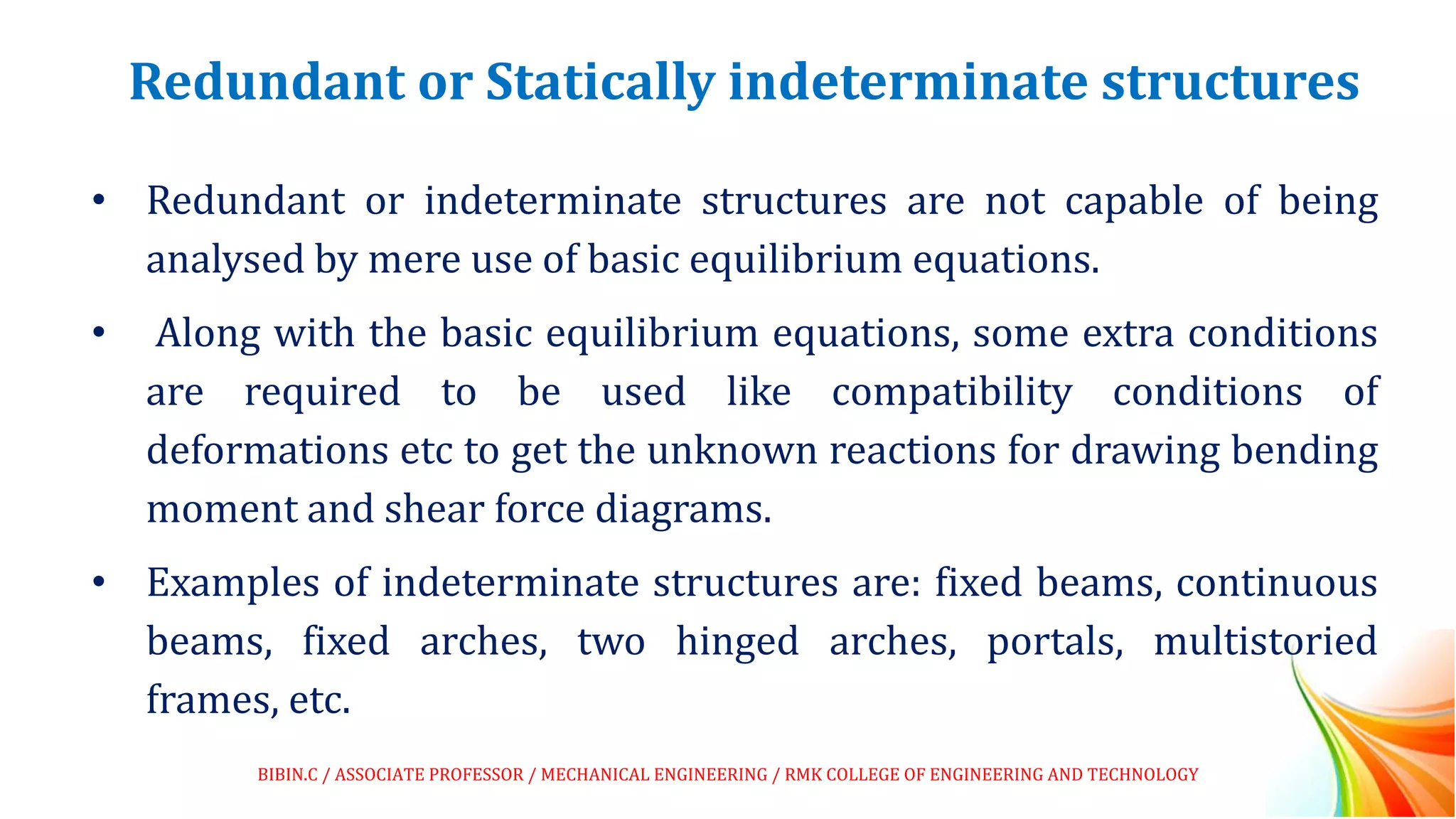 Redundant or Statically indeterminate structures
• Redundant or indeterminate structures are not capable of being
analysed by mere use of basic equilibrium equations.
• Along with the basic equilibrium equations, some extra conditions
are required to be used like compatibility conditions of
deformations etc to get the unknown reactions for drawing bending
moment and shear force diagrams.
• Examples of indeterminate structures are: fixed beams, continuous
beams, fixed arches, two hinged arches, portals, multistoried
frames, etc.
BIBIN.C / ASSOCIATE PROFESSOR / MECHANICAL ENGINEERING / RMK COLLEGE OF ENGINEERING AND TECHNOLOGY
 