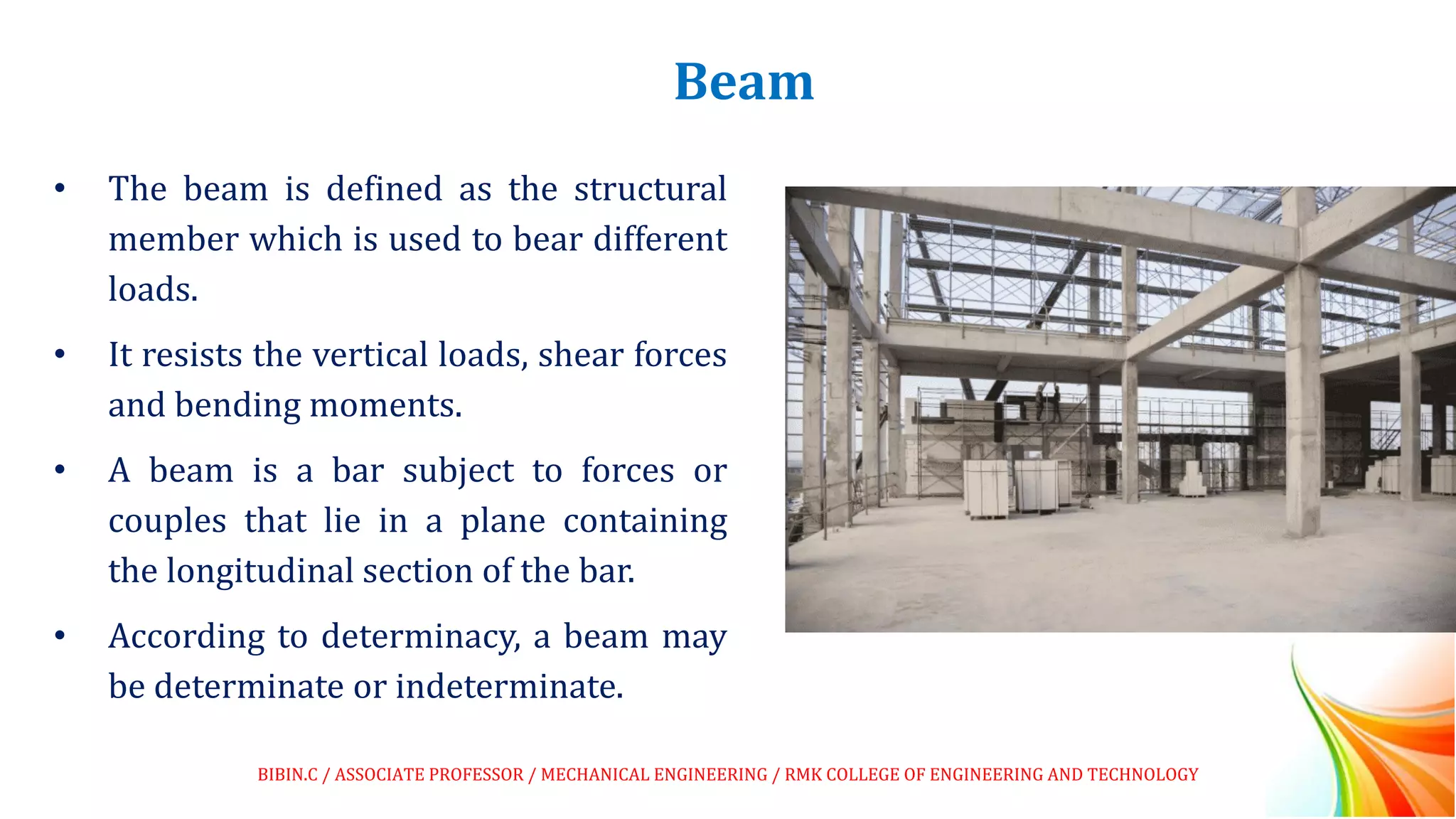 Beam
• The beam is defined as the structural
member which is used to bear different
loads.
• It resists the vertical loads, shear forces
and bending moments.
• A beam is a bar subject to forces or
couples that lie in a plane containing
the longitudinal section of the bar.
• According to determinacy, a beam may
be determinate or indeterminate.
BIBIN.C / ASSOCIATE PROFESSOR / MECHANICAL ENGINEERING / RMK COLLEGE OF ENGINEERING AND TECHNOLOGY
 
