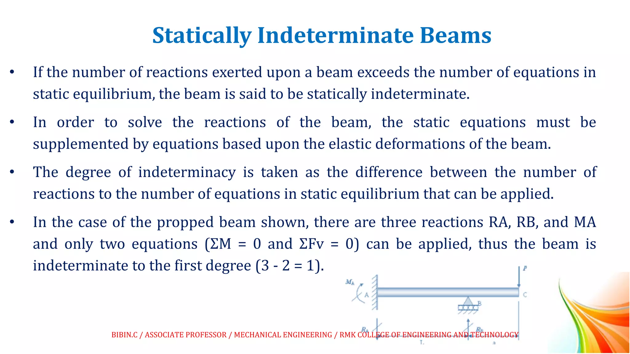Statically Indeterminate Beams
• If the number of reactions exerted upon a beam exceeds the number of equations in
static equilibrium, the beam is said to be statically indeterminate.
• In order to solve the reactions of the beam, the static equations must be
supplemented by equations based upon the elastic deformations of the beam.
• The degree of indeterminacy is taken as the difference between the number of
reactions to the number of equations in static equilibrium that can be applied.
• In the case of the propped beam shown, there are three reactions RA, RB, and MA
and only two equations (ΣM = 0 and ΣFv = 0) can be applied, thus the beam is
indeterminate to the first degree (3 - 2 = 1).
BIBIN.C / ASSOCIATE PROFESSOR / MECHANICAL ENGINEERING / RMK COLLEGE OF ENGINEERING AND TECHNOLOGY
 