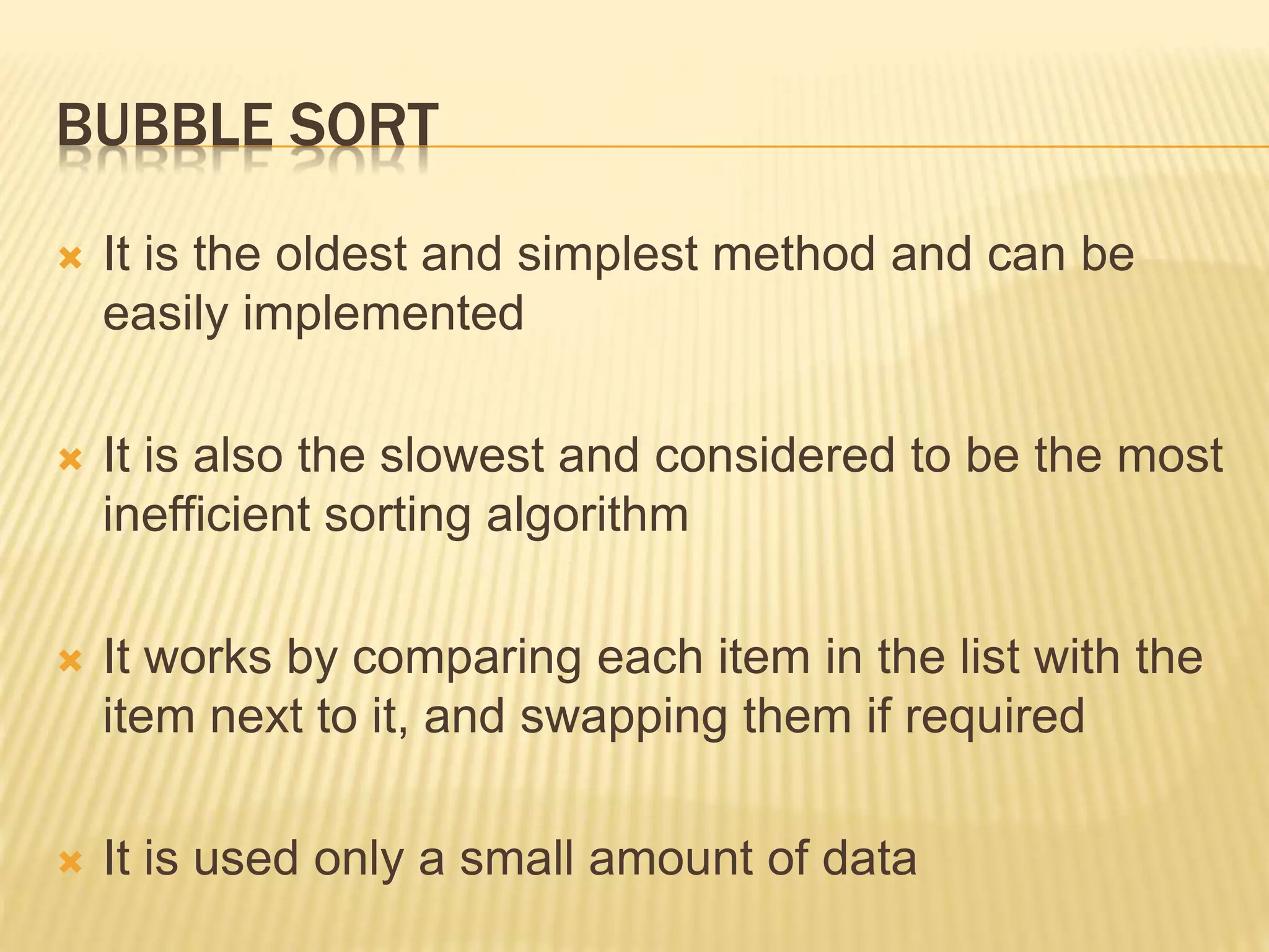 BUBBLE SORT
 It is the oldest and simplest method and can be
easily implemented
 It is also the slowest and considered to be the most
inefficient sorting algorithm
 It works by comparing each item in the list with the
item next to it, and swapping them if required
 It is used only a small amount of data
 
