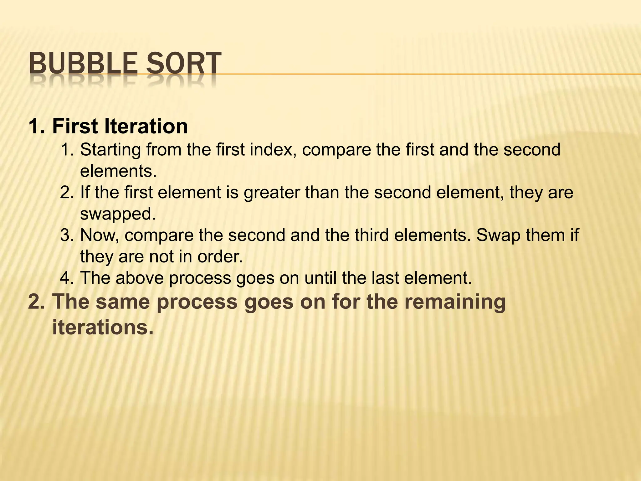 BUBBLE SORT
1. First Iteration
1. Starting from the first index, compare the first and the second
elements.
2. If the first element is greater than the second element, they are
swapped.
3. Now, compare the second and the third elements. Swap them if
they are not in order.
4. The above process goes on until the last element.
2. The same process goes on for the remaining
iterations.
 