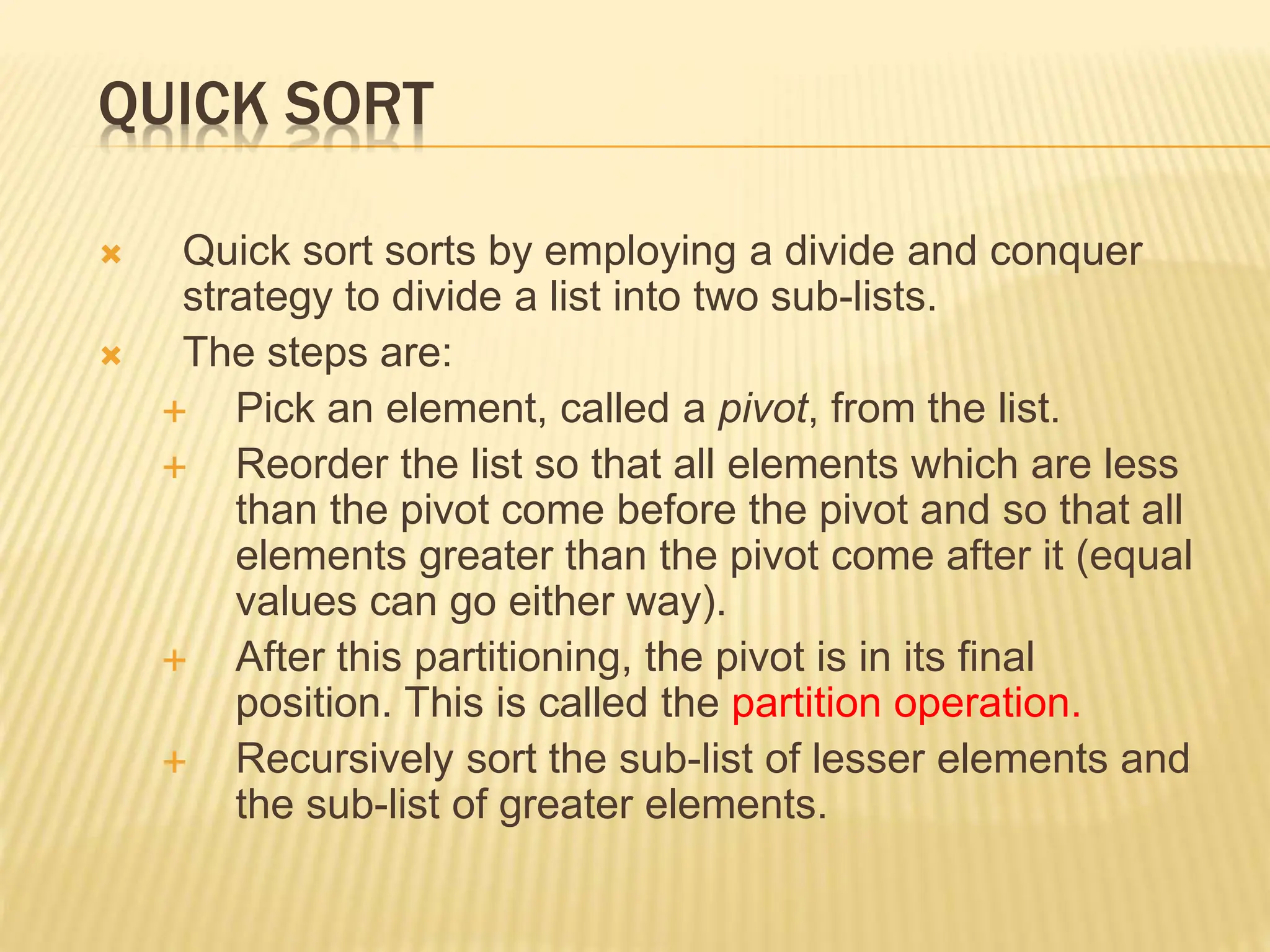 QUICK SORT
 Quick sort sorts by employing a divide and conquer
strategy to divide a list into two sub-lists.
 The steps are:
 Pick an element, called a pivot, from the list.
 Reorder the list so that all elements which are less
than the pivot come before the pivot and so that all
elements greater than the pivot come after it (equal
values can go either way).
 After this partitioning, the pivot is in its final
position. This is called the partition operation.
 Recursively sort the sub-list of lesser elements and
the sub-list of greater elements.
 