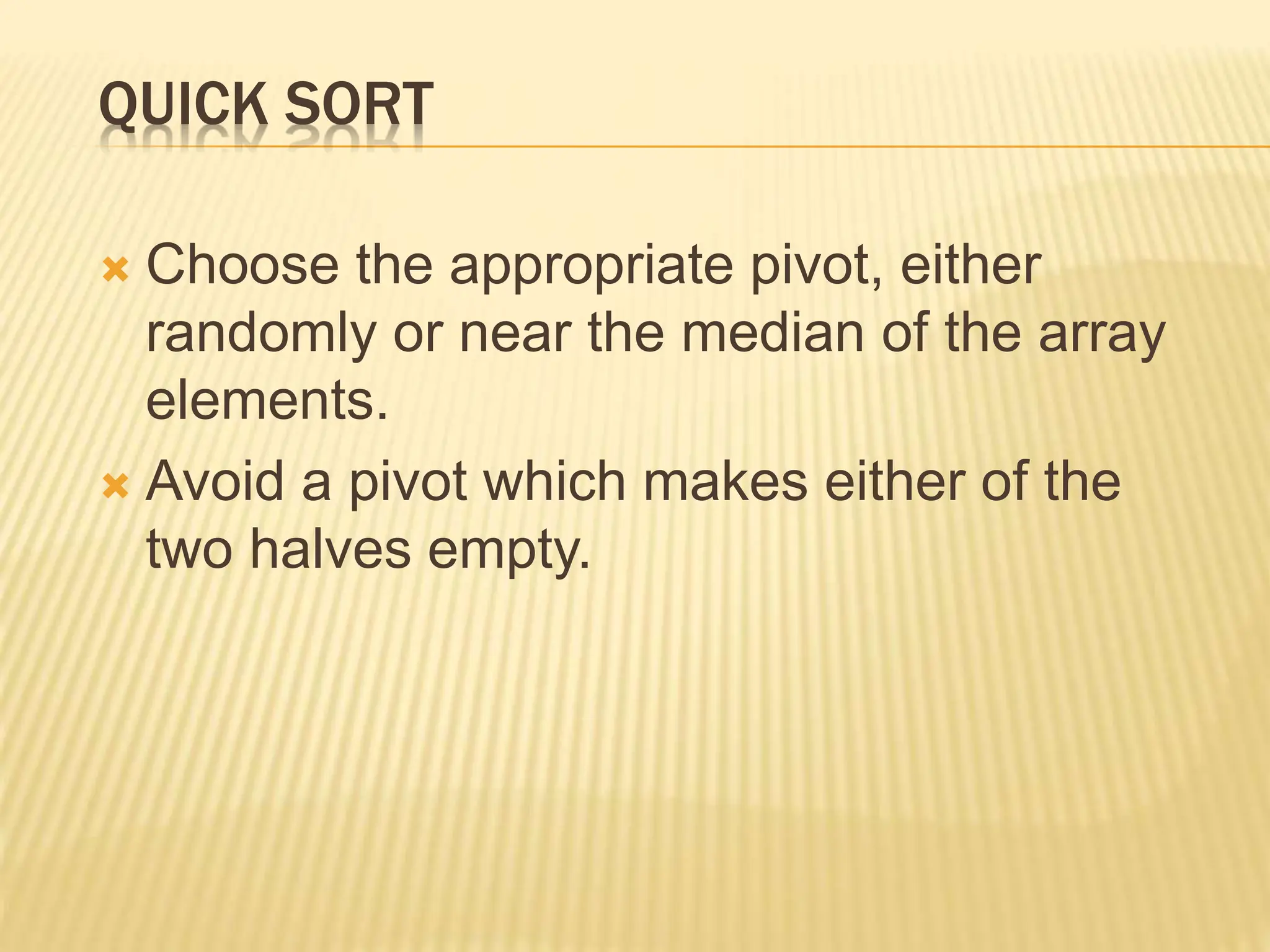 QUICK SORT
 Choose the appropriate pivot, either
randomly or near the median of the array
elements.
 Avoid a pivot which makes either of the
two halves empty.
 