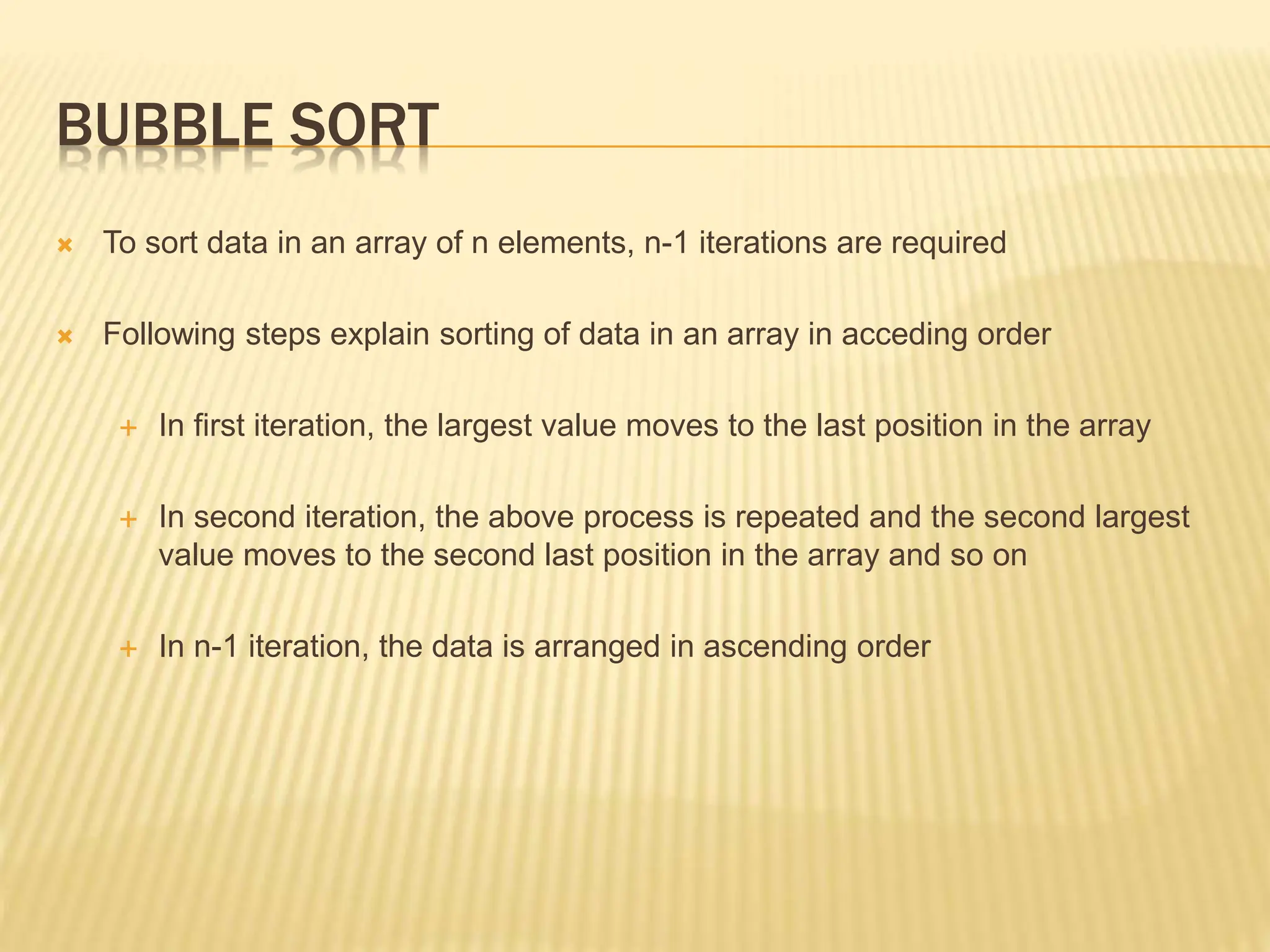 BUBBLE SORT
 To sort data in an array of n elements, n-1 iterations are required
 Following steps explain sorting of data in an array in acceding order
 In first iteration, the largest value moves to the last position in the array
 In second iteration, the above process is repeated and the second largest
value moves to the second last position in the array and so on
 In n-1 iteration, the data is arranged in ascending order
 
