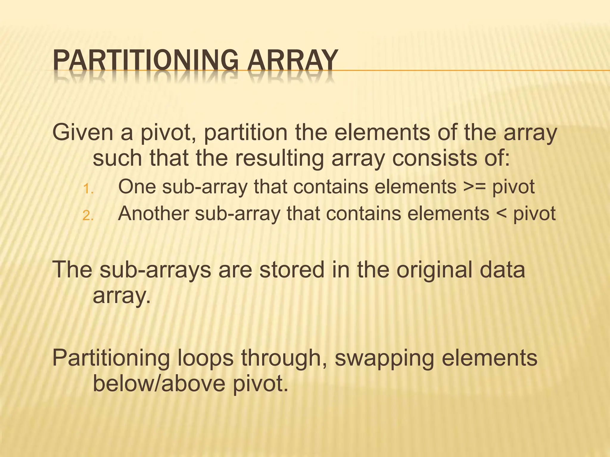 PARTITIONING ARRAY
Given a pivot, partition the elements of the array
such that the resulting array consists of:
1. One sub-array that contains elements >= pivot
2. Another sub-array that contains elements < pivot
The sub-arrays are stored in the original data
array.
Partitioning loops through, swapping elements
below/above pivot.
 