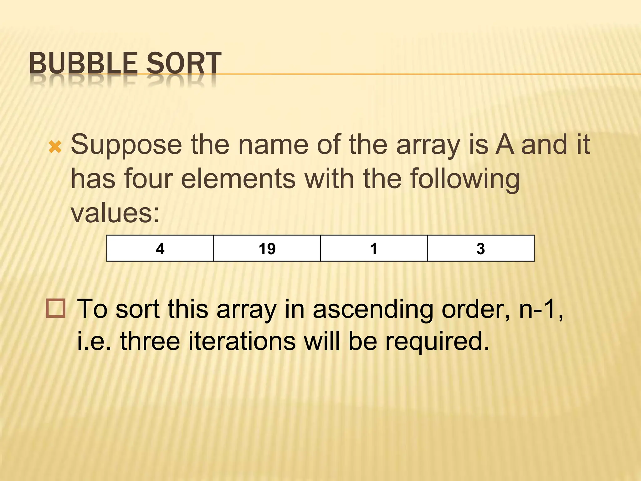 BUBBLE SORT
 Suppose the name of the array is A and it
has four elements with the following
values:
4 19 1 3
 To sort this array in ascending order, n-1,
i.e. three iterations will be required.
 