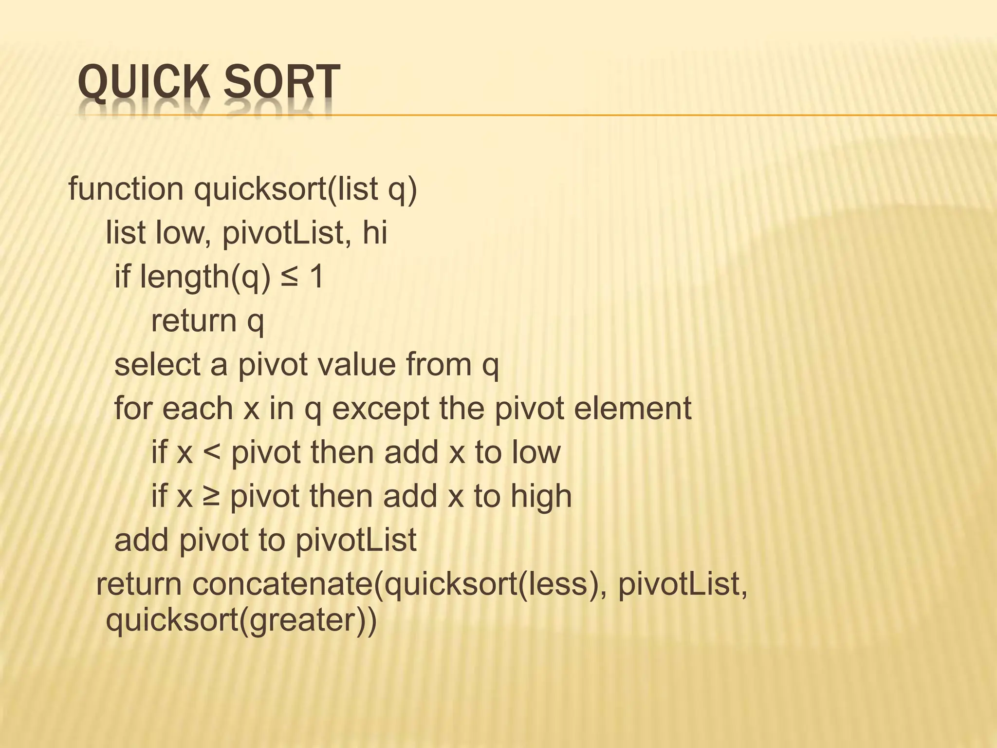 QUICK SORT
function quicksort(list q)
list low, pivotList, hi
if length(q) ≤ 1
return q
select a pivot value from q
for each x in q except the pivot element
if x < pivot then add x to low
if x ≥ pivot then add x to high
add pivot to pivotList
return concatenate(quicksort(less), pivotList,
quicksort(greater))
 