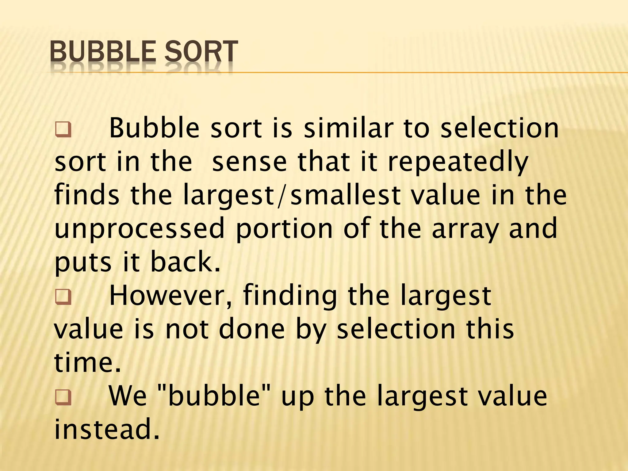 BUBBLE SORT
 Bubble sort is similar to selection
sort in the sense that it repeatedly
finds the largest/smallest value in the
unprocessed portion of the array and
puts it back.
 However, finding the largest
value is not done by selection this
time.
 We "bubble" up the largest value
instead.
 
