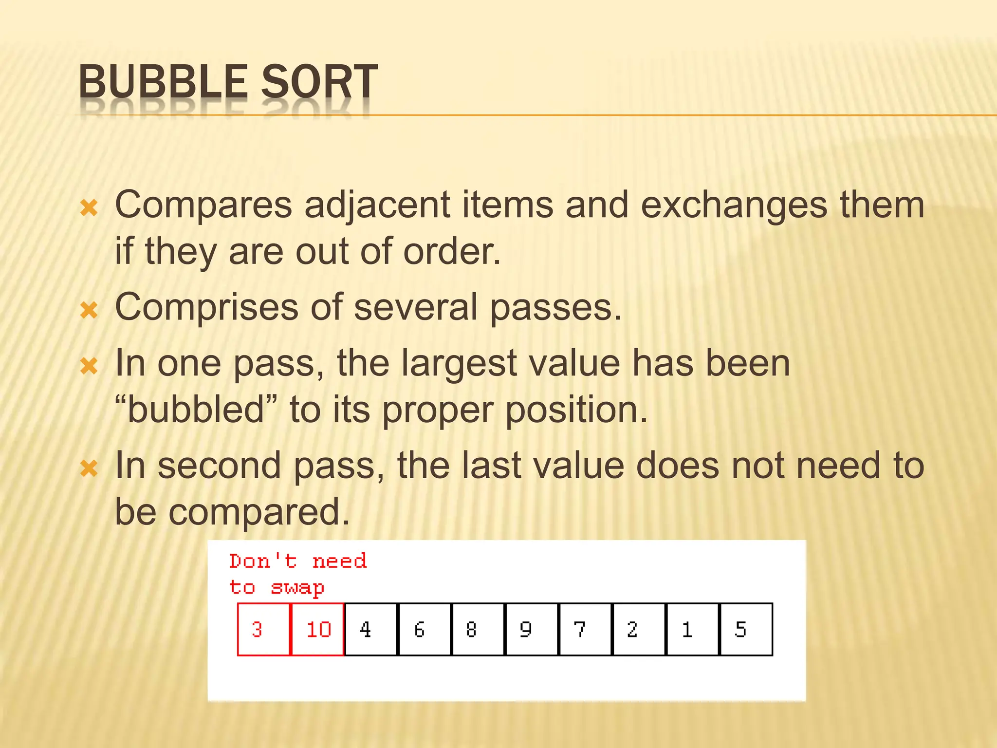 BUBBLE SORT
 Compares adjacent items and exchanges them
if they are out of order.
 Comprises of several passes.
 In one pass, the largest value has been
“bubbled” to its proper position.
 In second pass, the last value does not need to
be compared.
 