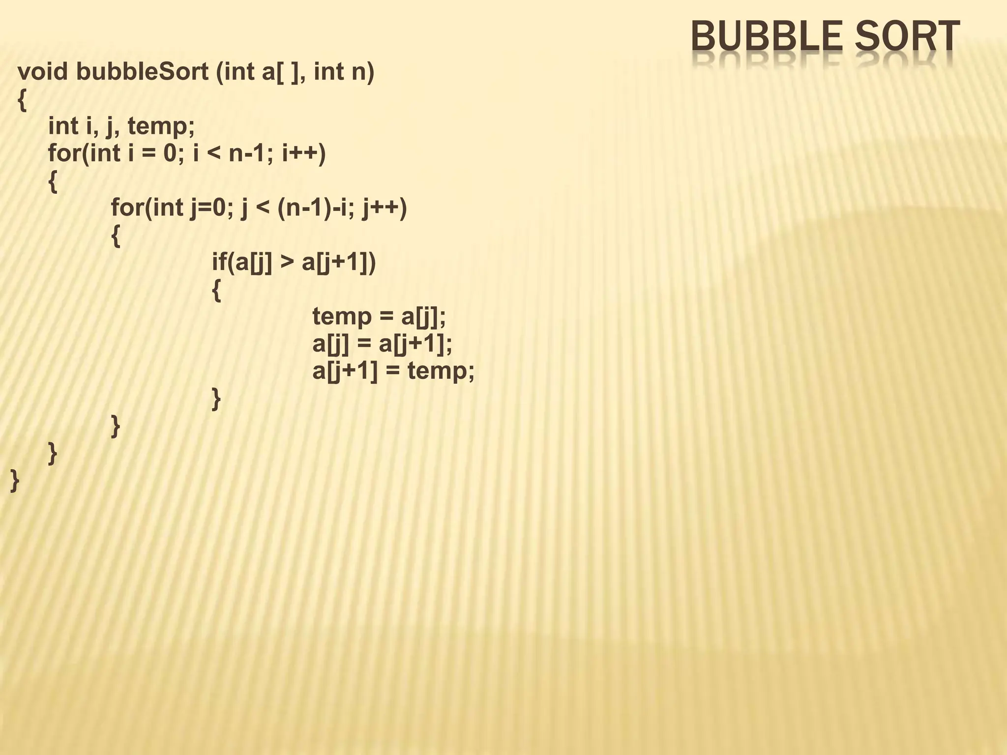 BUBBLE SORT
void bubbleSort (int a[ ], int n)
{
int i, j, temp;
for(int i = 0; i < n-1; i++)
{
for(int j=0; j < (n-1)-i; j++)
{
if(a[j] > a[j+1])
{
temp = a[j];
a[j] = a[j+1];
a[j+1] = temp;
}
}
}
}
 