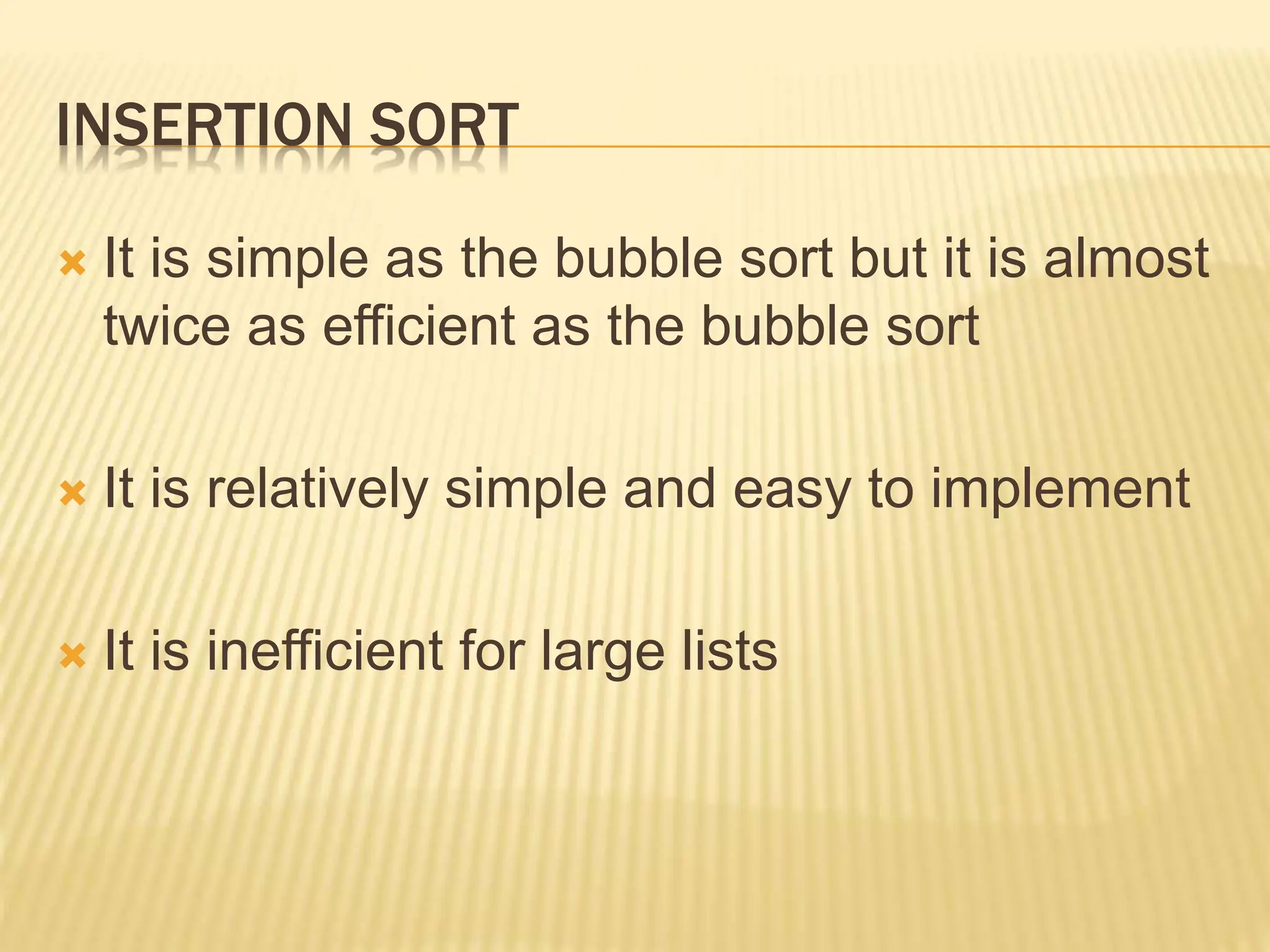 INSERTION SORT
 It is simple as the bubble sort but it is almost
twice as efficient as the bubble sort
 It is relatively simple and easy to implement
 It is inefficient for large lists
 