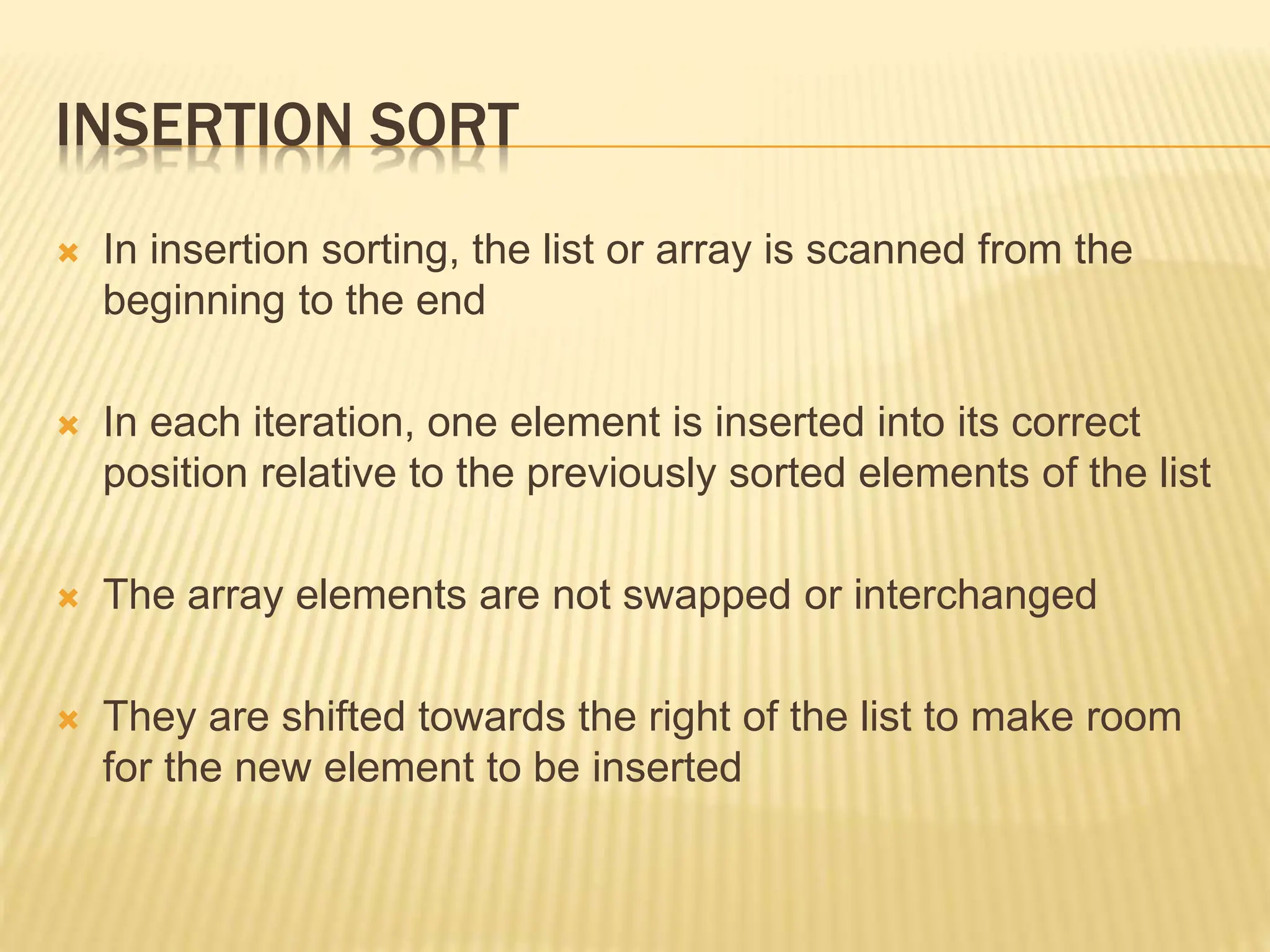 INSERTION SORT
 In insertion sorting, the list or array is scanned from the
beginning to the end
 In each iteration, one element is inserted into its correct
position relative to the previously sorted elements of the list
 The array elements are not swapped or interchanged
 They are shifted towards the right of the list to make room
for the new element to be inserted
 