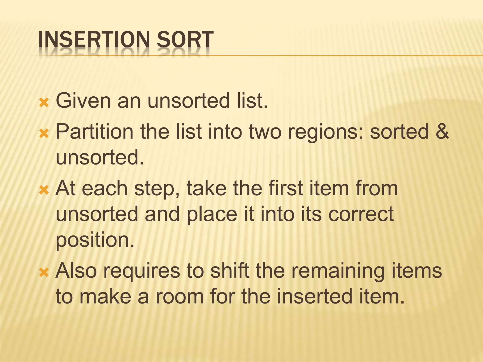 INSERTION SORT
 Given an unsorted list.
 Partition the list into two regions: sorted &
unsorted.
 At each step, take the first item from
unsorted and place it into its correct
position.
 Also requires to shift the remaining items
to make a room for the inserted item.
 