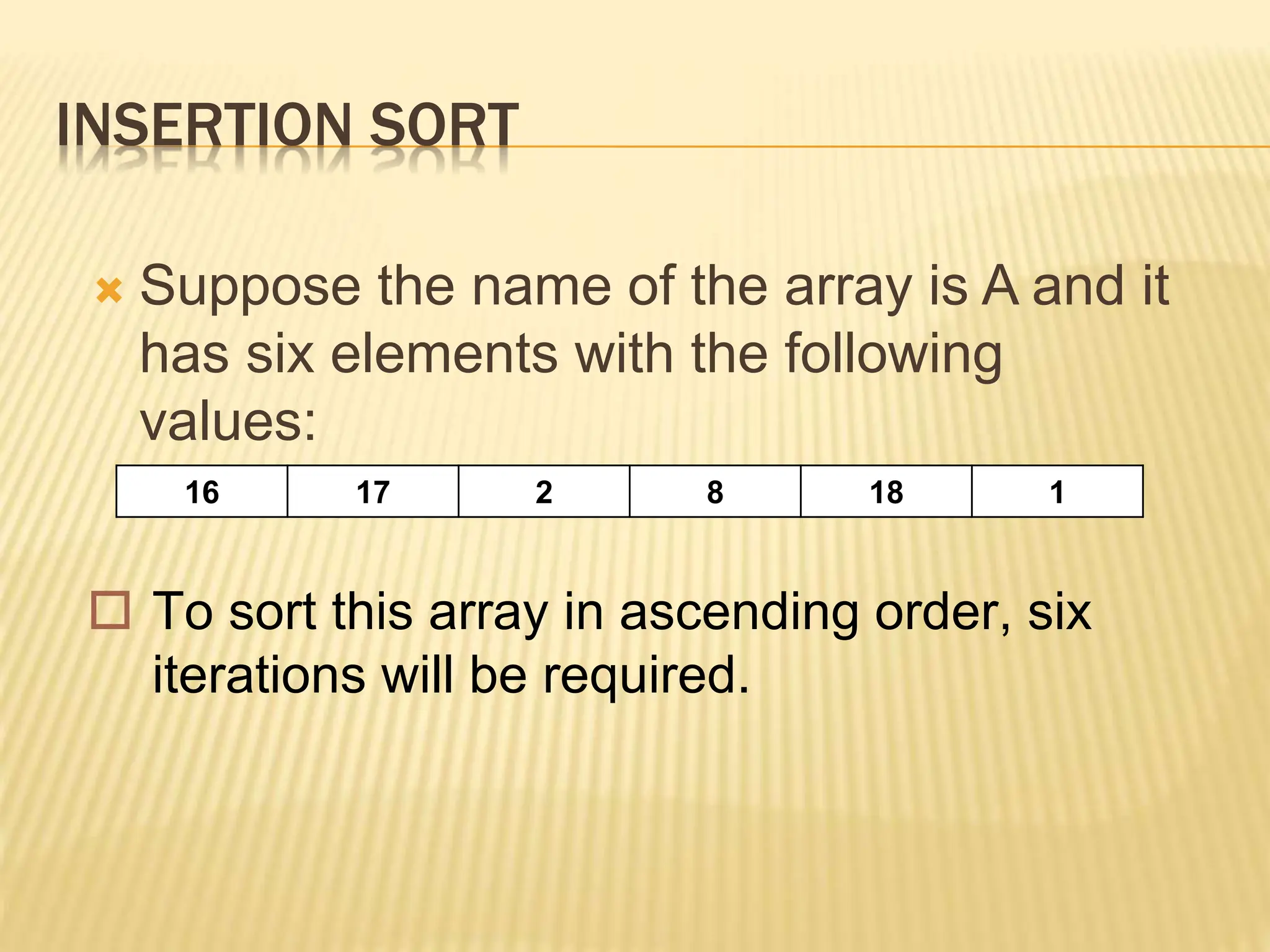INSERTION SORT
 Suppose the name of the array is A and it
has six elements with the following
values:
16 17 2 8 18 1
 To sort this array in ascending order, six
iterations will be required.
 