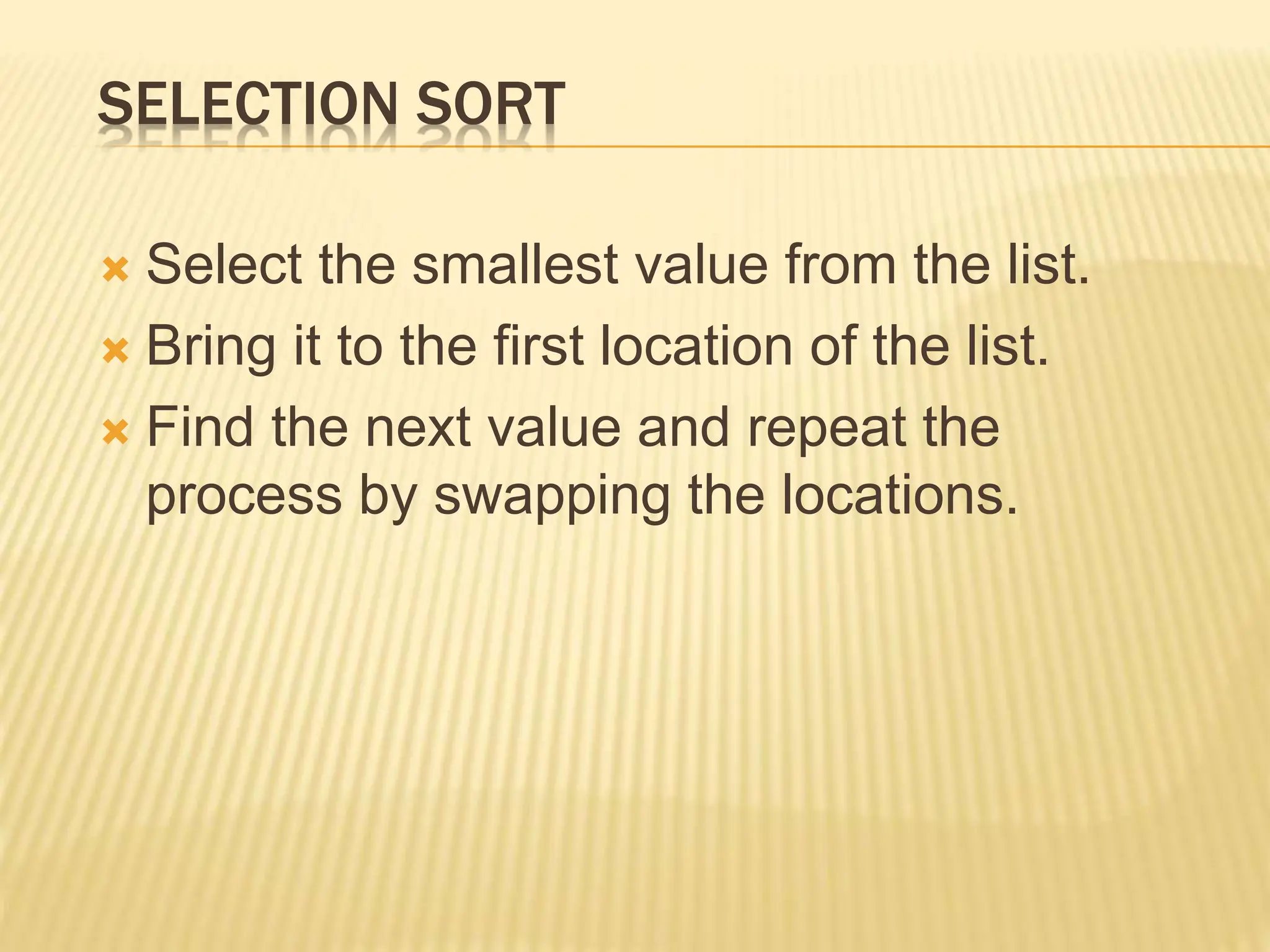 SELECTION SORT
 Select the smallest value from the list.
 Bring it to the first location of the list.
 Find the next value and repeat the
process by swapping the locations.
 