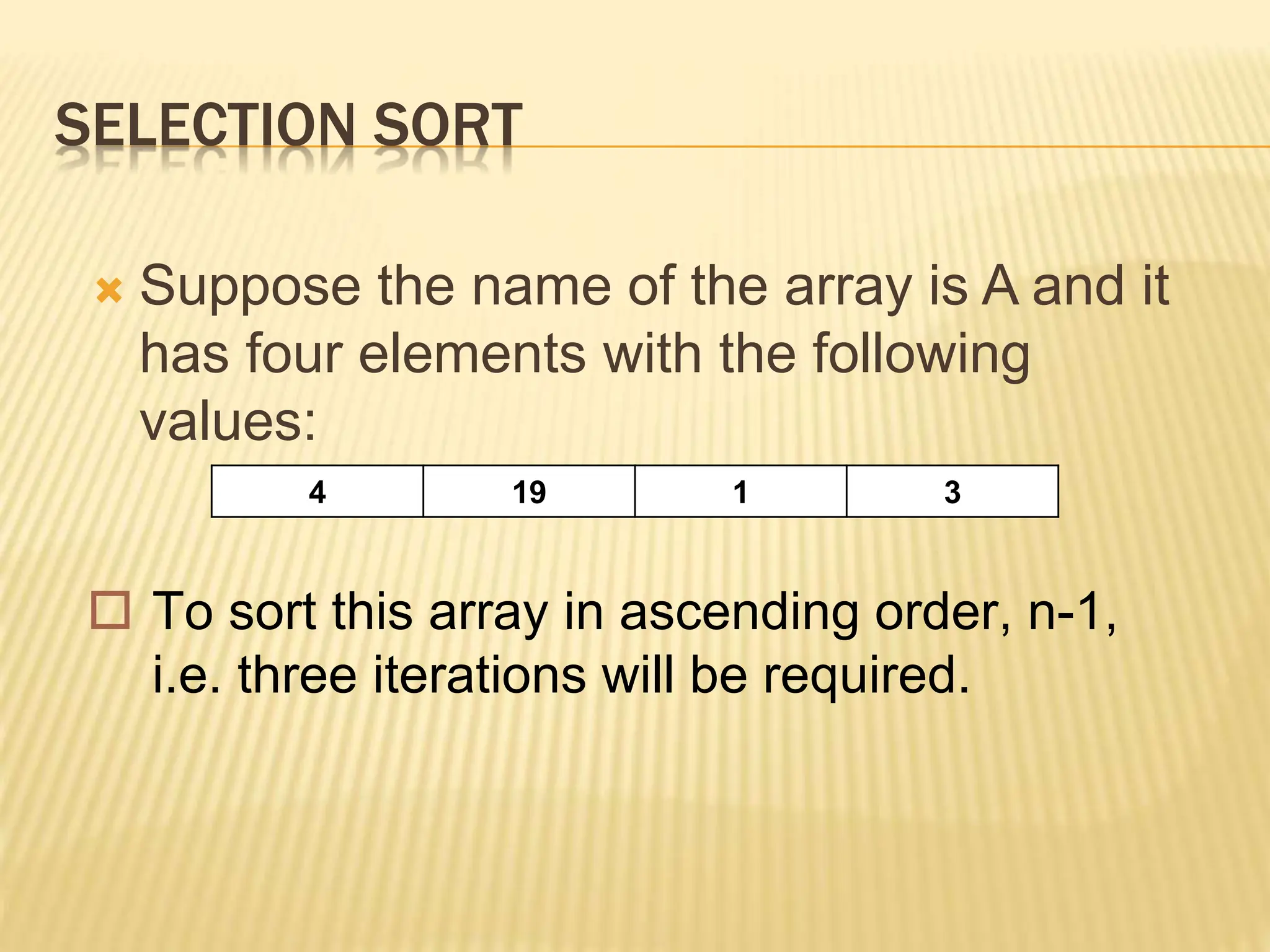 SELECTION SORT
 Suppose the name of the array is A and it
has four elements with the following
values:
4 19 1 3
 To sort this array in ascending order, n-1,
i.e. three iterations will be required.
 