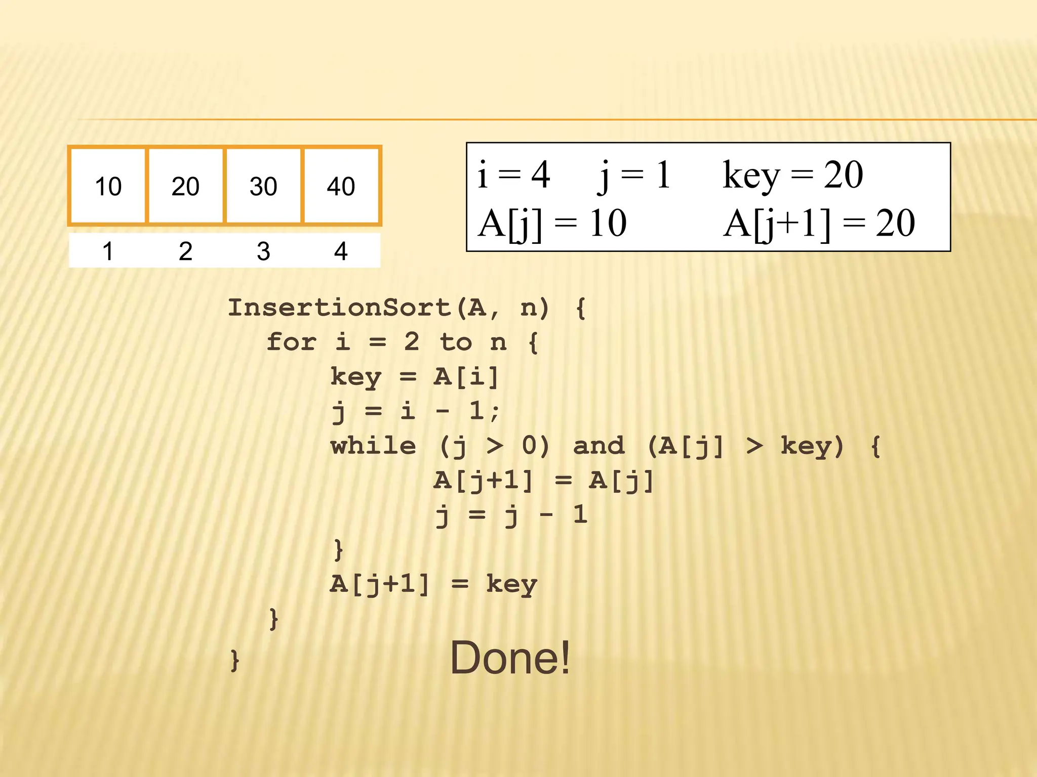 InsertionSort(A, n) {
for i = 2 to n {
key = A[i]
j = i - 1;
while (j > 0) and (A[j] > key) {
A[j+1] = A[j]
j = j - 1
}
A[j+1] = key
}
}
10 20 30 40
1 2 3 4
i = 4 j = 1 key = 20
A[j] = 10 A[j+1] = 20
Done!
 